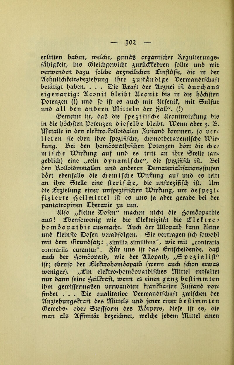 ~ m — erlitten Intben, weld^e, gcmd$ org<mifd}er Jlegulterungs» fdI)tgPeit, ine (ßleid)gen?id)t 5urü(fPeI)rcn foUtc un6 wir nerwenöen bci^u foId}e «r5neilid}en ifinflÄffc, öie in btt 2(e^>nlid)feit6be5iel?nng il^rc suftdnbige i)erwftnötfd)ftft betätigt ^ntben. . . . iDie Urnft öer “llrsnei ift öurdxtue eigennrtig: 2lconit bleibt Qlconit bis in bic l»od)rten Potensen (!) «nb fo ift ee nud) mit 2lrfcniP, mit Sulfur unb ftll ben «nbern iTUtteln ber Sftll* (!) (ßemeint ift, bn0 bic fpestfifdje 2lconitwirfung bie in bie l?bd)ften pofensen biefelbe bleibt. tPenn ßber 5. B. tnetnüe in ben eleftrosPolloibnlen Suftunb Pommen, fo uers Heren fie eben il>re fpesiftfd^e, d)emotl>ernpeutifd)e tPirs Fung. Bei ben l?ombopntl)ifd)en Potensen bort bie cbes m i f d) e tPirPung nuf unb ee tritt nn il?re Stelle (uns geblid)) eine „rein bynftmifd)e, bie fpesiftfcb ift. Bei ben UoUoibmetftllen unb nnberen IDemöteriftliffttioneftufen Ijbrt ebenfalle bie (^emifd}e tBirPung auf unb ee tritt an il>re Stelle eine fterifd)c, bie unfpesiftfe^ ift. Um bie ifrsielung einer unfpesififd)en tPirPung, um befi?esi = fisierte ^^eilmittel ift ee une ja aber gerabe bei ber pantatropinen (C^erapie s« tun. 2llfo „Pleine JDofen mad?en nid)t bie -^omoopatljie aue! ifbenfowenig wie bie ifleFtrisitdt bie jflePtros ^ombopat^ie auemadjt. 2tud) ber 2(tlopatl> Fann Pleine unb Pleinfte iDofen ucrabfolgen. Sie vertragen fid) fowol?l mit bem (ßrunbfag: ^similia similibus“, wie mit „contraria contrariis curantur“. Sür une ift bae i0ntfd)eibenbc, ba^ oud) ber ^ombopatl>, wie ber 2lUopatl>, „Spesialift ift; ebenfo ber iflePtroljombopatI) (wenn aud) fd)on etwae weniger). „€in elePtro?l)ombopatl)if^ee tHittel entfaltet nur bann feine >5tilPraft, wenn ee einen gans beftimmten il»m gewifferma^en »erwonbten PranPIjaften Suftanb vors ftnbet . . . IDie qualitative Berwanbtfcfeaft st»ifd)en ber 2(nsicl>ungeFraft bee UTittele unb jener einer beftimmten (ßewebes ober Stojfform bee Ubrpere, biefe ift ee, bie man ale 2(ffinitÄt beseidjnet, weld^e jebem iPtittel einen