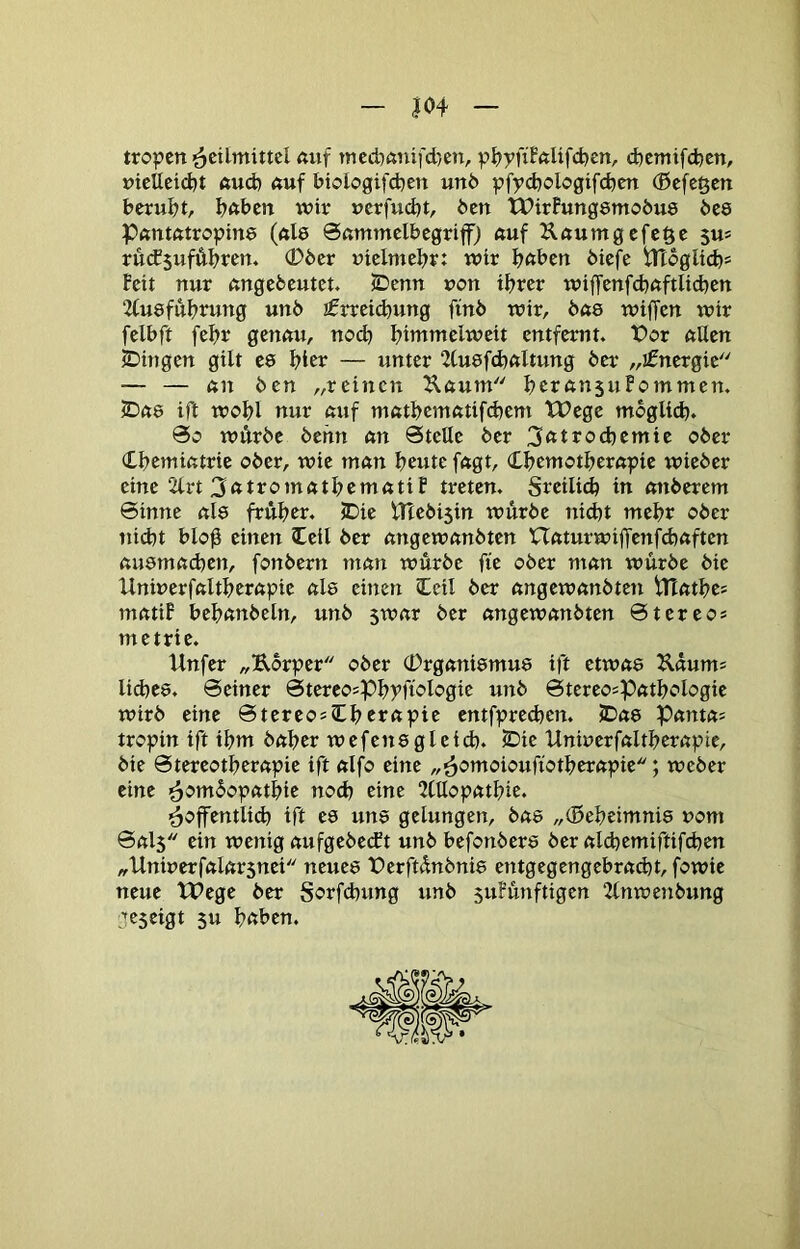 |04 tropcn <tuf mcd)ßnifd}en, pl?yfiFftUfd)en, d)emifd)en, t)icUctd)t ftud) ftuf biologifd)cn un6 pfycbologifcbm (Beferen beruht, bftben wir ucrfudjt, Öen tTirFungsmobue bee Pftntßtropine (ftl8 0ßmmclbegriff) «uf Kßumgcfcöe su= rücf$uffthren. (Dber uicimebr: wir bftben öiefe iHoglicbs Feit nur ßngebcutet. SDcnn uon ihrer wijTenfchßftlichen 2(u8fuhrung unb £rrei^ung finb wir, bu8 wiffen wir felbft fehr genßu, noch hintmelweit entfernt. t>or ßUen SDingen gilt e8 hier — unter 2tu8f(hnltung ber „ifnergic — — ßn ben „reinen Ußum herßnsuFommen. lDß8 tjl wohl nur ßuf mßthentßtifchem tPege möglich. So wÄrbc behn ßn Stelle ber 3<ttrod)emie ober dhemißtrie ober, wie mßn heute fßgt, Chemotherßpie wieber eine 2lrt 3<ttromßthemßtiF treten, freilich in ßnberem Sinne ßl8 früher. JDie ITlebisin würbe nicht meht ober tiitht blo0 einen leil ber ßngewßnbten Ußturwiffenfchßften ßu8mßchen, fonbern mßn würbe fte ober ntßn würbe bie Uniuerfßltherßpie ßl8 einen cCeil ber ßngewßnbten iTtßthe? mßtiF behßnbeln, unb 5Wßr ber ßngewßnbten Stereo* metrie. Unfer „Eorper ober (Drgßni8mu8 ift etwß8 ^ßum* liches. Seiner Stereo*Phyfiologie unb Stereo*Pßthologie wirb eine Stereo*Cherßpie entfprechen. 2Dß8 Pßntß* tropin ift ihm bßher wefen8gleid). ^ie Uninerfßltherßpie, bie Stereotherßpie ift ßlfo eine „^omoioufiotherßpie; weber eine ^om^opßthie no<h eine 2Cllopßthie. ^öffentlich ift cd un8 gelungen, bas „(Beheimnis uom Sßl5 ein wenig ßufgebeeft unb hefonber8 ber ßldjemiftifchen „Uniuerfßlßrsnei ncue8 ferftünbnie entgegcngehrßcht, fowie neue tPege ber Sorfd)ung unb suFünftigen 2lnwenbung Lfcseigt 5u hnhen.