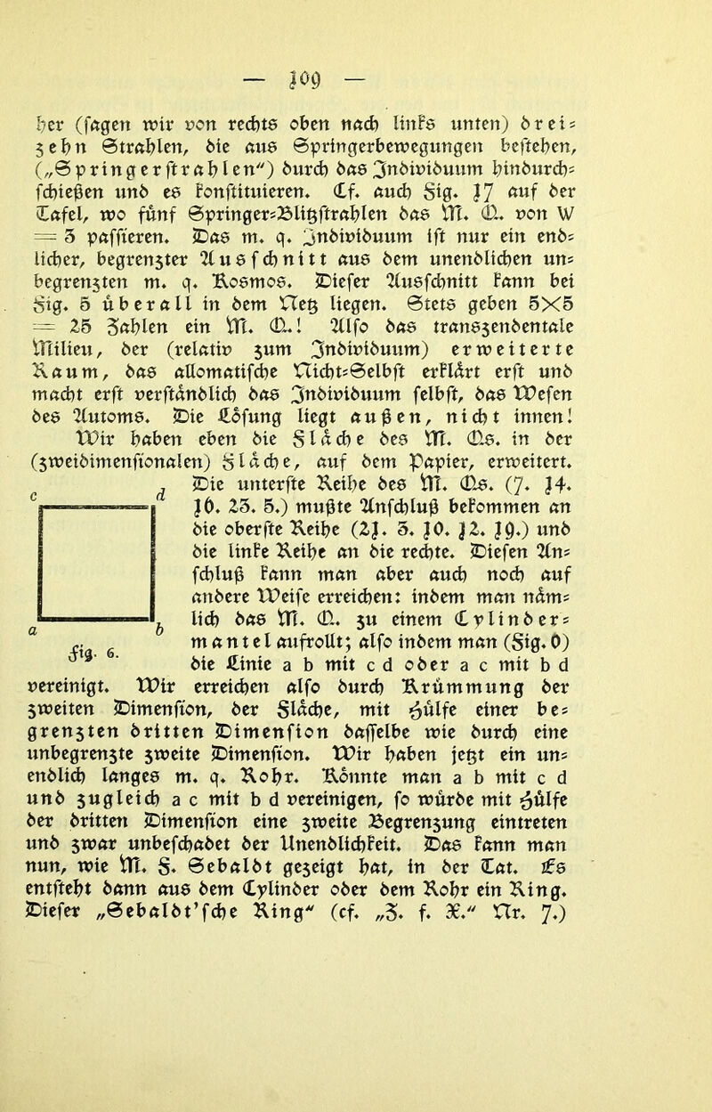 l)cr (fftgcn wir ron rccfets oben nöcb ItnFe unten) breis 5ebn ©trftblcn, feie ßu6 ©pringerbewegungen beftefeen, („©pringerftrnblrn) feurd) fe«6^iibwifeuum binfeurd)! fdjiegen unfe C6 Bonftituieren. (tf. ßud) Stg. J7 feer Iftfel, wo fünf ©pringersBIi^ftrnblrn fene tlT. 01. uon W = 5 pftffteren. 5Dft8 nt. q. ^nfewifeuum ift nur ein enfes lieber, begren5ter 2fu6fcbnitt «U8 feem unenfelicben um begrensten m. q. Uosmos. JDiefer 2lu8f(bnitt Fnnn bei 8ig. ö ttberftll in feem He§ liegen. ©tet8 geben 5X5 — 25 Snblen ein tTt. (D..1 “Ztlfo fe08 trun85enfeentftle iriilieu, feer (rel«tir> $um 3nfewifeuum) erweiterte 2\«um, fe«8 tiUomfttifcbe XXid)tJ@elbft erFUrt erft unfe macht erft uerftunfelid) feo8 3ttfewifeuum felbft, fea8 tPefen fee8 2(utom8. JDie 4ofung liegt au^en, nicht innen! tüir haben eben feie SI n d) e bee VTl 0-8. in feer (5weifeimenftonalen) glache, auf feem Papier, erweitert. , ©ie uuterfte Ueihe fee8 ttl. 08. (7. J4‘ ' ' Jb. 25. 5.) mugte 2lnfd)lug beFommen an feie oberfte Keifee (2J. 5. JO. J2. jq.) unfe feie linFe Keifec an feie redtte. 5Diefen 2(n= fdtlug Bann man aber auch noch nuf anfeere IPeife erreidten: infeem man ndm* ^ ^ lieh fea8 tn. 0. 5u einem (Lplinfeers mantel atifroUt; alfo infeem man (Sig.O) feie üinit a b mit cd ofeer a c mit b d »ereinigt. tt?ir erreichen alfo feurch Krümmung feer 5weiten ©imenfton, feer Slnd^e, mit >6Mlfe einer be* grensten feritten JDimenfton feaffelbe wie feurch eine unbegrenstc 5weite JDimenfton. tPir haben ein un= enfelid) lange8 m. q. Kohr. Konnte man a b mit c d unfe 5ugleidt ac mit b d vereinigen, fo würfee mit ^ülfe feer feritteti tDimenfion eine 5weite ^öegrenjung eintreten unfe 5war unbefchafeet feer Unenfelid)Feit. 5Do8 Bonn man nun, wie Pt. S. ©ebalfet geseigt h«t, in feer Cat. I08 entfteht feann au8 feem Cplinfeer ofeer feem Kohr ein King. 5Diefer „©ebalfet’fdte King (cf. „5. f. 30. XTr. 7.)