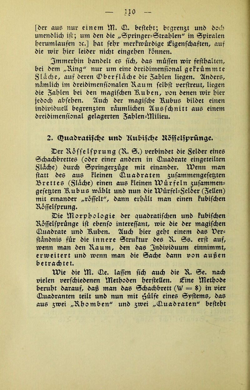 [öcr «U8 nur einem tTT. (E. befte&t; begrenst unö bodi unenMi(b ift; um ben bie „0pringer=0trftblcn in 0pirnlen fjerumlftufen :c.] bftt fel?r merfmürbige ifigcnfdjftften, ßuf bie mir hier leiber nid)t eingeben Fonnen. 3mmerbin bunbelt ee fi(b, bae muffen wir feftbniten, bei bem „King nur um eine breibimenffonnl geFrummte ginebe, ftuf beren (Eberfldcbe bie Sftblen liegen. ‘Ztnbere, ndmlid) im breibimenffonnlen Knum felbft nerftreut, liegen bie Sftblw bei ben mngifeben Uuben, non benen wir bicr jebod) ftbfebrn. 2lud) ber mngifebe Kubus bilbet einen inbimbueü begrensten rnumlid^en 2lu8fcbnitt nu8 einem breibimenffonftl gelagerten Sftblcnstrtilieu. 2. Quabratifdje wnb Kubifebe Hoffelfprünge. 2^er Koffelfprung (K. 0.) uerbinbet bie gelber eines 0d)ftd)brette8 (ober einer nnbem in (Eunbrnte eingeteilten glÄcbc) burd) 0pringer5Üge mit einnnber. XPenn mnn ftfttt bes ftu8 Heinen (Euftbrftten $uf«mmengefe§ten Brettes (glndje) einen ftus Fleinen tPffrfeln 5uf«mmens gefegten Kubus wdblt unb nun bie tPurfelsgelber (ScHcu) mit ctnftnber „rbffelt, bnnn erl)«lt mmt einen Fubifeben Kbffelfprung. IDie tltor^^bologie ber guftbrntifefeen unb Fubifeben KoffelfprÄnge ift ebenfo intereffnnt, wie bie ber rnngifeben (Euftbrnte unb Kuben. Uud) bicr gebt einem bns Ber* ftdnbnis fffr bie innere 0truFtur bes K. 0s. erft nuf, wenn mftn ben Kaum, ben bas 3ubiuibuum einnimmt, erweitert unb wenn man bie 0acbe bann »on auffen betrad)tet. tt?ie bie tTt. <Ee. laffen fid) auch bie K. 0e. nad) vielen verfebiebenen XTtetbeben berftellen. £ine tltetbobe beruht barouf, ba0 man bas 0d)ad}brett (W = $) in vier (Euabranten teilt unb nun mit ^ulfe eines 0yftems, bas aus 5wei „Kbomben unb 5wei „(Euabraten beftebt