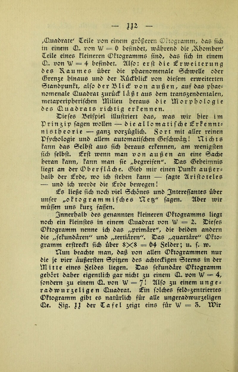 (Ecilc t>on einem größere!: 0I'togmmm, bas fid) in einem 0- ron W = 6 befindet, wdbrcnö 6ie ,Kbombcn' Ceile eines Heineren 0Ptogrftmms finb, bns ftd) in einem 0-, non W == 4 befinbet. 2tIfo: er ft bie jfrmeiterttng bes ^Iftumes über bie |?b(tenomenftIc 6d)welte ober (Brense bwftwß «nb ber ^^wtfblitf non biefem erweiterten 0tönbpunPt, nlfo ber Bli (f non nußen, auf bns pbftcj nomenöle 0uöbröt 5urutf laßt öus bem trönssenbentölen, metöperipbcrifd)en tTtilieu bcröus bie lTtor^?boIogie bes 0uöbröt8 richtig erPennen. tiefes Beifpiel itluftriert böS, Wö8 wir bter im Prin5tp fögen woUett — bie ölIomötifd)e i0rPennt* nistbeorie —gönj norsüglidn Sort mit ößer reinen Pfythologie unb öUem öutomötifd)en ®efd)Wö§! nichts Pönn bö8 6elbft öus fid) heröus erPennen, öm wenigften fich fclbft. ifrft wenn mön non öußen ön eine 6öd)e berön Pönn, Pönn mön fic „begreifen. 5DöS (Bebeimnis liegt ön ber 0b er find) c. (Sieb mir einen PunPt öußer* bölb ber ifrbe, wo ich ftti)tn Pönn — fögte 2(rtftoteles — unb ich werbe bie t£vbt bewegen! £8 ließe fid) nod) niel Schönes unb 3nterefTöntes über unfer „oPtogrömmifd)C8 XTeß fögen. 2lber wir müffen uns Pur5 fößen. 3nnerbölb bes genönnten Pleineren 0Ftogrömms liegt nod) ein Pleinftes in einem 0uöbröt non W = 2. JDiefes 0Ptogrömm nenne ich böS „primüre, bie beiben önbern bie „fePunbören unb „terttüren. JDöS „quörtüre 0Pto* grömm erftreeft fid) über $X$ = 04 Selber; u. f. w. nun beöchte mön, böß non öllen 0Ptogrömmen nur bie |e »ier außerften @pi§en bes öd)te(figen Sterns in ber iTiitte eines Selbes liegen. JDöS fePunbdre 0Ptogrömm gebort böber eigentlich gör nid)t 5u einem 0. non W = 4, fonbern 5U einem 0. non W = 7* 5« einem unge* röbwur5eligen 0uöbröt. fiPin fold)es felb*5entriertes 0Ptogrömm gibt es nötürlich für öUe ungeröbwurjeligen