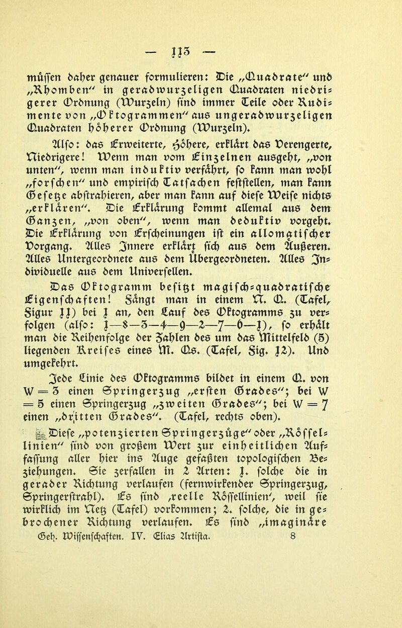 muffen önffer genauer formulieren: iDic „(üuaöratc unö „Kffomben in gcraötnurseligen 0.ua6raten nie6ri* gerer 0r6nung (TPurseln) ffnö immer Ceilc o6er Ku6i* mente »on „0Ptogrammen aue ungera6wur5eligen (D.ua6raten b ob er er (Prönung (XPurseln)« 2llfo: 6as Erweiterte, -^obere, erPUrt bae X?erengertc, niedrigere! tPenn man nom Ein5einen auegebt, „non unten, wenn man inbuPtin »erfahrt, fo Ponn man wobt „forfcben unb empirifd) latfadjen feftftetten, man Ponn (Befege abftrabieren, aber man Pann auf biefe tPeife ni^te „erPldren. (Die ErPldrung Pommt aUemal aus bem (Banjen, „non oben, wenn man bebuPti» »orgebt. jIDie ErPldrung »on Erfdjeinungen ift ein allomatifcber t>organg, 2tUe8 3ttnere erPldrt ft(b aus bem !&uffercn, 2(lle6 Untergeordnete aus bem Übergeordneten. 2llte8 3ns bwibuelle au8 bem Uninerfellen. >Da8 (PPtogramm befi^t magifcb»quabratif(^e Eigenfcbaften! Sdngt man in einem U. CU. (lafel, Stgur }J) bei J an, den Äauf des 0Ptogramm8 5u »er« folgen (alfo: |—$-5-4—0—2—7—0—J), fo erbdlt man die Ueibenfolge der Sablen des um bas Mittelfeld (5) liegenden Ureifes eines M. (Us. (lafel, Sig. J2). Unb umgePebrt. 3ebe ffinie des (PPtogramms bildet ln einem (0. »on W = 5 einen ©pringersug „erften (Brabes; bei W = 5 einen Springersug „5Weiten (Brabes; bei W = 7 einen „br’itten (Brabes. (lafel, rechts oben). l^lDiefe „potenjierten @pringer5ugeober „2lbffels linien find »on großem tPert 5ur einheitlichen 2tuf« faffung aller bici: ins 2luge gefaxten topologifcben Be« 5iebungen. 6le serfallen in Z 2lrten: |. foldje die in gerader Uicbtung »erlaufen (fernwirPenber Springersug, ©pringerftrabl)* ^0 find ,reelle Ubffellinien', weil fte wirPlid) im Ue§ (lafel) »orPommen; 2. folibe, die in ge* broebener Dichtung »erlaufen. Es find „imagindre