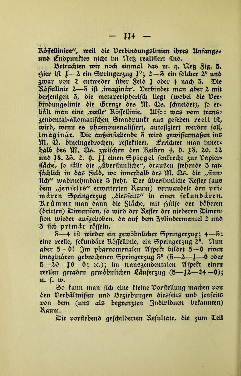 ÄoffeUinien, tueil 6te lOerbinöungelinien t^?rc8 Unfmtge» un6 i0ni)pttnFtc0 nidjt im Hcö rcftUfiert ftni>. Betrftdjtcn wir nodj etnmfti bas m. q. Uc§ Sig. 5. ^icr ift }—2. ein @pringer$ug J®; 2.-3 ein foldjer 2 unö 5wnr »on Z entweder über Selb J ober 4 3. JDie UoffeUinie Z—3 ift ,ittt<tginnr'. X>erbinbet m<m nber Z mit derjenigen 3, die metftperif»^>erif^ liegt (wobei die t>er* bindungelinie die (ßrense des tlT. (üa. f(^neidet), fo er* ^>ült mnn eine ,reeUe' UdjfeUinie. 5llfo: wne nom trnne* 5endent«lsftUomntif(b,en 0tftndpun?t nu8 gefeben reell ift, wird, wenn ee pböenomennlifiert, nutobsiert werden foll, irnnginnr* JDie nu^enftebende 3 wird gewiffermft0en ins ttl. bineingebrod)en, reflePtiert. Errichtet m<m inner» b«lb de8 in. 0-8. 5wif(ben den Ueiben 4* Ö. J3. 20. 22 und J$. 25. 2. 9. J} einen Spiegel fenPred)t 5ur Pnpier» flüd)e, fo füUt die „überfinnli^e, draußen ftebende 3 tnt» füd)li<b in dft8 Seid, wo innerbnlb dea Pt. 0a. die „finn» ii^ wftbmebmbnre 3 ftebt. 2)er überfinnlicbe Kefley (nua dem „jenfeita erweiterten Knum) nerwnndelt den pri» müren Springersug „dieafeita in einen fePundüren. Krümmt mmt dann die Slüdje, mit ^ülfe der boberen (dritten) JDimenfion, fo wird der Kefler der niederen JDimen» üon wieder nufgeboben, dn nuf dem Splindcrmnntel 2 und 3 ft(b primür rdjTeln. 3—4 ift wieder ein gewdbnli^er 0pringersug; 4—5t eine reelle, fehmdüre Koffellinie, ein Springer jug 2®. Uun aber 5 -6l 2^ pbftcnomcnnlen 2lfpePt bildet 6—0 einen imnginüren gebrochenen Springersug 3® (5—2—}—Ö oder 6—20—JO-0; :c.); im tr<ma$endentnlen ^llfpeft einen reeUen geraden gewöhnlichen ftüufersug (5—J2—24—Ö); tt. f. w. 00 !nnn mem ftd) eine Pleine Porftellung menben non den PerbültnijTen und Be5iebungen dieafeita und jenfeita non dem (una «la begrensten 3ttbiniduen bePonnten) Kmtm. ©ie norftebend gefdjilderten Uefultnte, die sum Ceil