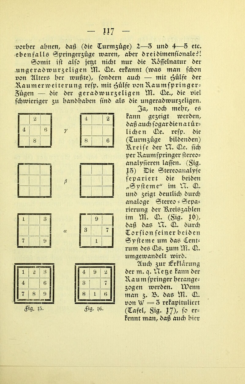 117 ■2 4 6 8 1 3 7 9 1 2 3 4 6 7 8 9 — — iftg. ^5. 4 2 8 6 t)orI)cr aljmrXr (6ic Curmsugc) Z—5 un6 4—5 etc. ebcnfftlle 0pringcr5Ügc wftrcn, aber örciöimmfionftlc-^! @omtt ift ßlfo jc^t nid)t nur 6ic Koffclnntur 6er .ungcrftöwurjeligcn Ht. (D.c. erBmtnt (wft8 mnn fdjon üon 2tlter8 feer wu^te), fonöern aud) — mit >äulfe 6er Äöumermeiterung refp. mit ^Älfe uottXftumfpringer= Sugen — 6ie 6er gerft6wur5eligen (Ee., 6ie niel fd)wieriger 511 I?ftn6Insbett ftn6 nie 6ie ungerft6mur5eligen. 3ft, nod) mehr, es ftmn geseigt wer6en, 6«0 nud) fognr 6ie n n t Ä r; lid)en (Ee. refp. 6ie (Curmsuge bil6en6en) Ureife 6er H. (Ee. fid) per Unumfpringer ftereo^ nnftlpftcren Inffen. (Sig. J5) IDie 0tereoß!t«lpfc fepuriert 6ie bci6ett „0pfteme im VT. (E. un6 seigt 6eutUd) 6urcb analoge 0tereo s 0epa^ rierung 6er Ureiesablen im m. (E. (Sig. JO), 6a^ 6as VT. (E. 6urcb lorfion feiner bei6en 0pfteme um 6ae (£ent= rum 6es (Es. sum VH. (E. umgewan6elt wir6. 2(ud) 5ur ifrFIdrung 6er m. q. VTe^e Bann 6er Kaum fpringer berangei sogen wer6en. tHenn man 5. B. 6as VH. (E. üon W = 5 reBapituIiert (lafel, Sig. J7). Bennt man, 6a$ ainb hier 9 1 00 7 1 4 9 2 3 1 7 8 1 3 ifig.