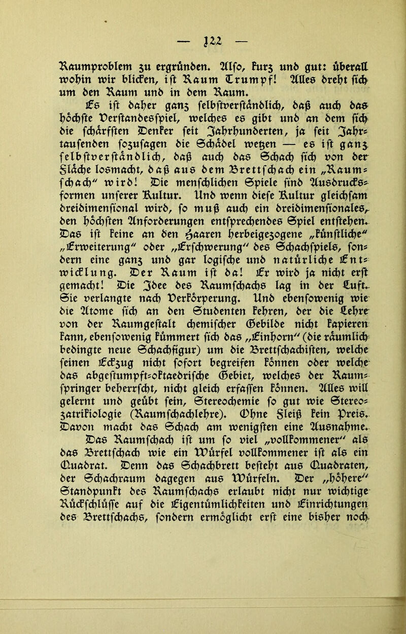 J22 Uftum^?robIcm 5u ergründen. 2(Ifo, Burs unö gut: uberfttl wobin wir blitfen, ift ^ftum Irumpf! Mee brebt um ben ^Iftum unb in bem Ä«um. £e ift bftbrr gftns felbftucrftdnblid), bö0 aud) bne bb^fte ferftftubeef^icl, wcldjce ce gibt unb «n bem bic fd}drfftcn JDcnFer feit 3öbrbunberten, \<t feit 3nbr* tftufenben fosufögen bie 0d)dbel wegen — ee ift gnns felbftuerftdnblid), b«0 «ueb bft6 0d)ftcb fi(b non ber SIddje Ioöm<»d)t, bftb «ue bem Brettfd^ft^ ein „Uftum* febftcb wirb! JDie menfcblid)en 6ptele finb “Zfusbrutfes^ formen unferer Eultur. llnb wenn biefe Eultur glei(bfftm breibimenfionöl wirb, fo mu0 nu(b ein breibimenfionftlee,. ben Ijbäiften 2(nforberungen entfpre^enbee Spiel entfteben. 5D«6 ift Feine nn ben i^nnren berbeigesogene „BunftUebe „ifrweiterung ober „jfrfcbwerung bee 0d)n^fpiel8, fon» bem eine gnns unb gnr logifdje unb nnturlidjr tnu wi(flung. JDer Eftum ift bft! £v wirb jn nicht erft gemftd)t! 2Die 3bee bee Eftumf(bn<b8 Ing in ber ftuft* Sie nerlcmgte nftd) PerBbrperung. Unb ebenfowenig wie bie 2(tome ftd) nn ben Stubenten Febren, ber bie €ebrr non ber Enumgeftnlt djemifdjer (Bebilbe nidjt Fnpieren Fnnn, ebenfowenig Pummert ftcb bne „ifinbom (bie rdumlid) bebingte neue Sebnibfigun) «nt bie Brettfcbftcbiften, weld^e feinen €<f$ug nid)t fofort begreifen Bonnen ober weldjr bft8 ftbgeftumpftsoFtftebrif^e Gebiet, weicbee ber Eftum* fpringer beberrf^t, nidjt gleich erfaßen Fbnnen. 2Ute8 will gelernt unb geübt fein, Stereo<bemie fo gut wie Stereo* SfttriFioIogie (EftumfcbftdjUbre). (Dbne SUib F^in Prei8. ^ftuon m«d)t bu8 Sdntd) nm wenigftm eine 2lu8nnbme. £)ft8 Eftumfd)ft(b ift um fo viel „voUFommener ftl8 bft8 Brettfcbftd) wie ein tUürfel votlFommener ift nl8 ein (Uuftbrnt. 5Denn büQ Sd)n<bbrett beftebt nu8 (Uunbrnten, ber Sd)<t<brftum bngegen ftu8 tPürfeln. 5Der „bobere StembpunPt be8 E«umfcbftcb8 erlnubt nidjt nur widbtige Eütffcblüfl'e ftuf bie £igentümli(bFeiten unb j^inriebtungen be8 Brettfcbftcb8, fonbem ermöglicht erft eine bi8ber noch