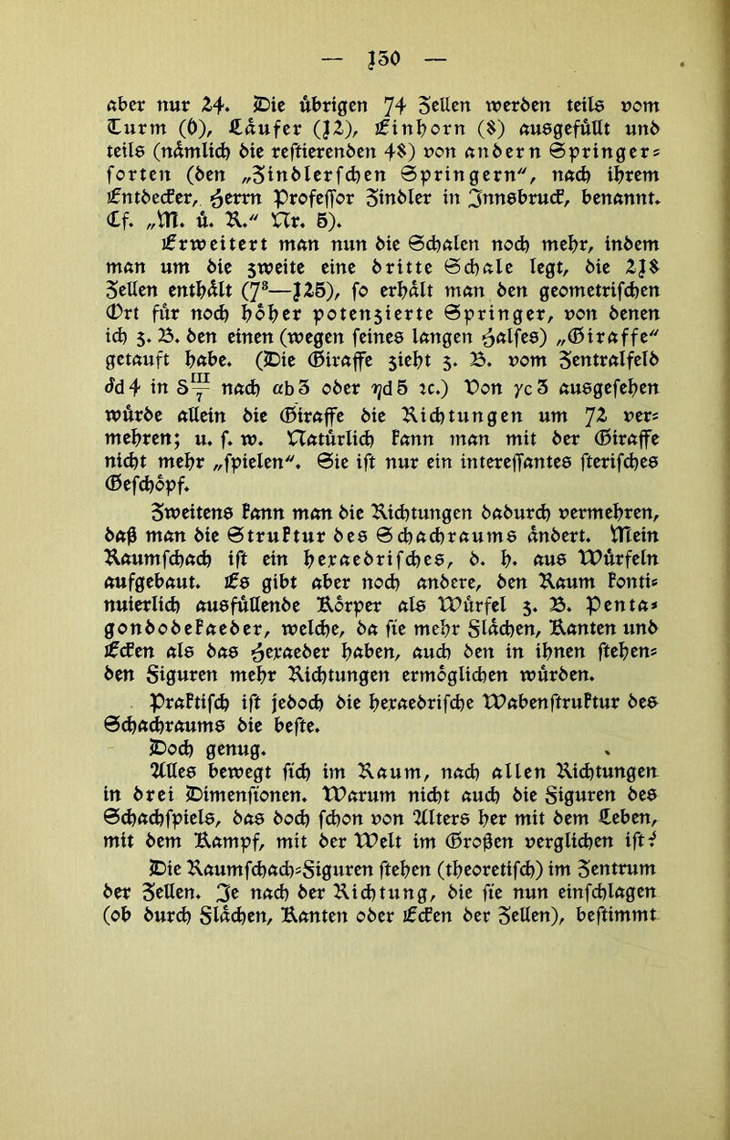 J50 ftbcr nur 2.4. JDie übrigen 74 Sellen werben teile »cm lurm (0), ftdufer (J2), ifinl)orn ($) «uegefÄUt unb teile (ndmlid) bie reftierenben 4^) »on nnbern Springer* forten (ben „5inblerfd)en Springern, na<b ihrem €ntbe(fer, ^tnn prcfeffcr Sinbler in 3ttnebru(f, benannt. (£f. „m. u. U. Ur. 6). jfrweitert man nun bie Sdntlen ncd) mehr, inbem man um bie sweite eine britte Schale legt, bie 2J$ Sellen enthalt (7®—J26), fc erhalt man ben gecmetrifchen 0rt für noch hoher potensierte Springer, »on benen ich 5.25. ben einen (wegen feinee langen ^alfee) „(ßiraffe getauft habe. (5Die (ßirap $ieht 5. B. »cm Sentralfclb Sdi in S~ nad) ah 5 cber ijd5 :c.) t>cn yc3 auegefehen würbe allein bie (Giraffe bie ^lichtungen um JZ »er* mehren; u. f. w. Hatürlid) Fann man mit ber (Biraffe ni(ht mehr „fpielen. Sie ift nur ein intereffantee fterifchee (ßefchbpf. Sweitene Bonn man bie Dichtungen baburd) »ermehren, ba0 man bie StruPtur bes Schaihraume dnbert, iHein Daumfchach ift ein hejeaebrifchee, b. h. au8 tPürfeln aufgebaut. £0 gibt aber noch anbere, ben Daum Fonti* nuierlich ousfutlenbe Derper als tTitrfcl 5. B. penta* gonbobePaeber, weldje, ba fit mehr Sldchen, Danten unb ^(fen al8 bae ^eraeber haben, aud) ben in ihnen ftehen* ben Siguren mehr Dichtungen ermogli(hen würben. PraFtif^ ift jebO(^ bie hejeaebrifche tPabenftruFtur be8 Scha^raums bie hefte. JDo(h genug. 2llle0 bewegt ftd) im Daum, nach allen Dichtungen in brei jDimenftcnen. tBarum nicht auch bie Siguren beö Sd)ad)fpiel0, bas bod) fd)on »cn 2(lters \)tv mit bem €eben, mit bem Dampf, mit ber tPelt im (Broten »erglichen ift^ JDie DaumfchachsSiguren ftehen (theoretifch) im Zentrum ber Setten. 3e nach ber Did^tung, bie fit nun einfehlagen (ob bur^ Sldchen, Danten ober jfefen ber Setten), beftimmt