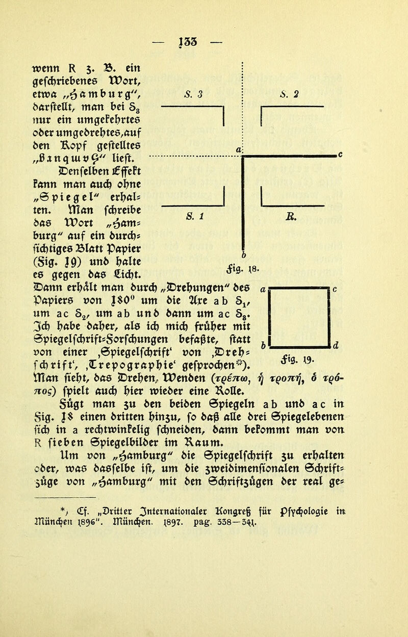 155 S. 3 S. 2 a ' 1 1 8. 1 B. wenn R 5. B. ein gefdjrtebcnee tX^ort, etwft „öftmburg'% öftrfteUt, mmt bei 83 nur ein umgcPebrtee ober umgcbrebte8,ftuf ben Uopf geftelltee „banquiu^ JDenfelben jfffePt P<tnn m«n ftu<b oI?ne „0piegel erb«l* ten. tHon fdjretbe bft6 Wort bürg nuf ein burcb# fid)tige8 BIfttt Papier (Stg. 19) unb bftltc e8 gegen ba8 €id)t. <Dann vc\)Mt man burcb „JDrel>ungen bes Papiere non }$0 um bie 2tre ab um ac 82/ um ab unb bann um ac 8j. 3d) Intbe baber, als i(b mich früher mit 0piegelfd)rift*Sorf^ungen befaßte, ftatt »on einer ,0piegelfcbrift‘ non ,JDreb* fd)rift‘, ,Irepograpbie‘ gcfprodjen*)* tlton fitljt, büQ Greben, Wenben (t^stico, ^ %Qoniq, 6 %q6- nog) fpielt aud) hier wieber eine KoHe. SÄgt man 5U ben beiben 0piegeln ab unb ac in Sig. 1$ einen britten bin$u, fo baf aUe brei 0piegeIebenen ftcb in a red)twinPelig f<bneiben, bann bePommt man non R fieben 0piegelbilber im Xlaum. Um non „■ä<*tnburg bie 0piegeIfd)rift 5U erbalten ober, wa8 bosfelbc ift, um bie sweibimenftonalen 0cbrifts 5uge non „^änrnburg mit ben 0cbrift5Ügen ber real ge* ifiö- 18. ifi&. W- *> €f. „Dritter Kongreß für pfyc^ologie in ITiün^eii ;896. ITlütK^en. ;S97. pag. 338—3<^^.