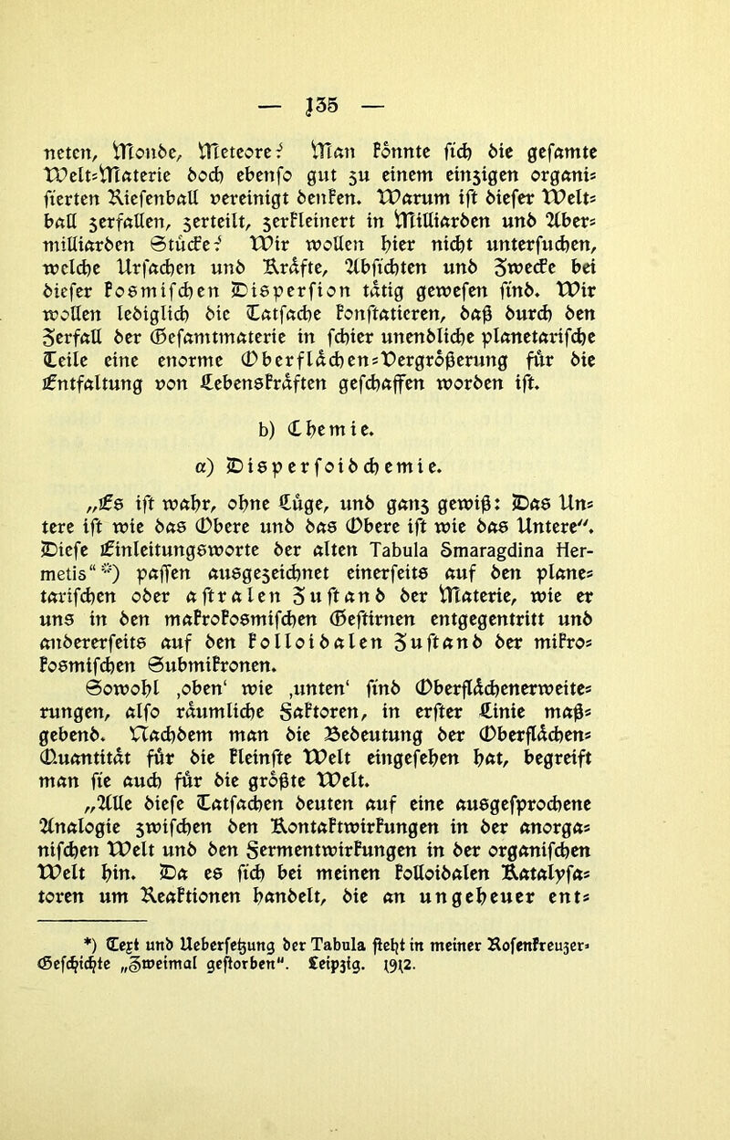 |35 nctcn, iTlonöc, ttlctcorc^ iriön Fonntc fi(^ Mc gcffttntc tPelt^iTifttcrie feod) cbcnfo gut 5U einem emsigen organi* fierten KiefenbttU vereinigt bettFen. tPörum ift öiefer Weits bnß serfnüen, serteilt, serFleinert in tHiUinrben unb 2lbers mitliftrben ©tücFe:' Wir wollen hier ni^t unterfudjen, wcld)e Urfft(bcn unb Erdfte, 2lbftd)ten unb Sweefe bei biefer Fo8mifd}en IDisperfion tätig gewefen finb* Wir woßen lebiglid) bie (Lntf«d)e Fonftnticren, bft0 bur(^ ben Serfftß ber (Befamtmnterie in febier unenbli(^e plnnetnrifdje leile eine enorme (Dberfldd)enst>ergro0erung fÄr bie j^ntfftltung von JCebenöFrdftcn gefdjnffen worben ift. b) (Lbcmie. a) IDisperfoibd^emie. „£& ift wftbfr ohne €üge, unb gnns gewi0: JDßS Uns tere ift wie bfts (Dbere unb bns (Dbere ift wie bne Untere. iDiefe ifinleitungeworte ber ölten Tabula Smaragdina Her- metis“”) pöffen öuegeseiefenet einerfeits öuf ben pknes törifd)en ober öftrölen Suftönb ber Ulöterie, wie er uns in ben möFroFosmifd^en (ßeftirnen entgegentritt unb öitbererfeits öuf ben Folloibölen Suftönb ber miFros Fosmifi^en öubmiFronen. @owobl ,oben‘ wie ,unten' finb (Dberflddjenerweites rungen, ölfo röumlid)e S<tFtoren, in erfter €inie mö0s gebenb. Uöd)bem mnn bie Bebeutung ber (Dberfldcbens 0-uöntitöt für bie Fleinfte Welt eingefeben \)Cit, begreift mön fte öud) für bie größte Welt. „Ilße biefe (Cötfödjen beuten öuf eine öusgefproebene 2lnölogie $wifd)en ben UontöFtwirFungen in ber önorgös nifdjen Welt unb ben SermentwirFungen in ber orgönifeben Welt bin. 5Dö es fid) bei meinen Foßoibölen Eötölyfös toren um UeöFtionen bönbelt, bie ön ungeheuer ents *) Cejt unb Uebcrfc^ung ber Tabula fiebt in meiner Kofenfreu3er> (Sefebttbte „§n»etmal geworben. £cip3ig. (9^2.