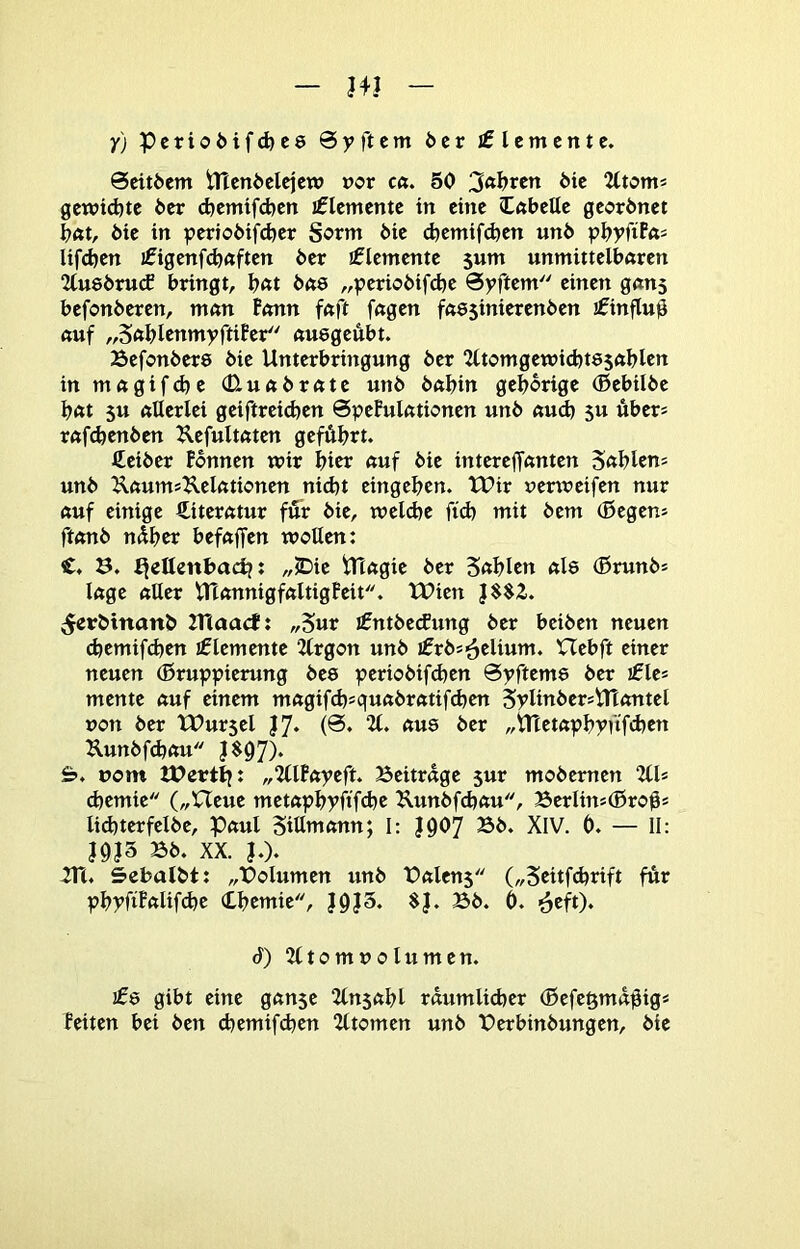 y) Pcrio6ifd)C8 0yftem öcr Elemente. 0cit6cm tTtcni>clcjcw oor cft. 50 gcwtd)te öer djemifeben iflcmcnte in eine (Cnbelle georönet bat, bie in periobif(^er Sorm öie cbemifdjen unö pbyfiPn^ lif(^en I0igenfd)ftften ber Elemente jum unmittelbaren 2tu8öru(f bringt, Intt ba8 „periobifdje 0yftem einen gans befonberen, man Bonn faft fagen fft8$inierenben ifinfluß auf „Sa^IenmyftiPer au8geubt. Befonber8 öie Unterbringung öer 2ltomgewid)t85ablen in magifebe (Uuabrate unö babin geborige (Bebilbe bat 5u allerlei geiftrcicben 0pePulationen unb aud) 5U über* rafdjenben Uefultaten geführt. Leiber Fennen wir bicr auf bie interejfanten 5«blens unb ^aumsUelationen nid)t eingeben. tUir uenreifen nur auf einige Literatur für bie, n?eld)e fid) mit bem (Begen» ftanb nüber befaffen wollen: C. ö. ^eUenbacb: „JDie tTtagie ber Sablcn al8 (Brunb! läge aller UXannigfaltigFeit. tPien |$$2. ^erbtnanb 2T(aact: „S«r ifntbetfung ber beiben neuen ebemifeben Elemente 2lrgon unb Hebft einer neuen (Bruppierung be8 periobifd)en 0yftem8 ber ifle* mente auf einem magifcbsquabratifiben SplinbersUtontel non ber tUursel ^«8 ber „Utetapbpnfdjen Uunbfdjau J$07)* &. üom ttJertij: „2llPapeft. Beitrage sur mobernen UU cbemie („Ueue metapbyftfdje Kunbfdjau, Berlin^CBroü* lid)terfelbe, Paul Siütnann; I: |Ü07 Bb. XIV. 0. — II: i9J3 Bb. XX. |.). in. Sebalbt: „Bolumen unb Balens („5citf(brift für pbpfiPftlif<^r ibemie, }9J3. $}. Bb. 0. 6) iltomuolumen. 108 gibt eine gan$e ilnsabl raumlidjer (Befe§maüig* Feiten bei ben ebemifeben iltomen unb Berbinbungen, bie