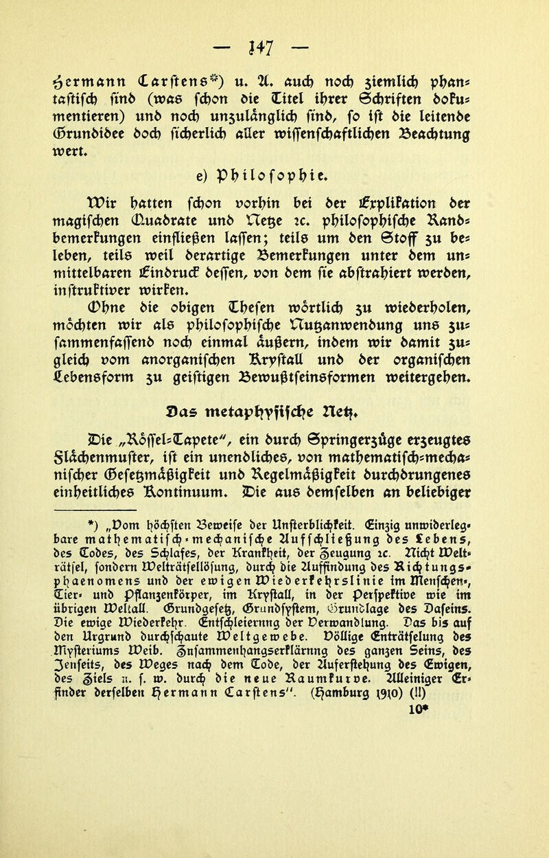 i^erntönn Xftrftcne*) u. 2t. ftudj noch stcmlii^ tßftifd) finö (wft8 fd)on die litel iljrer 0d)riftcn 6oFu* mentteren) unb nod) unsuUnglicb finö, fo ift 6ic Icitcnöc (5runi>i6ee bod) fidjcrltd) öllcr wiffcnfdjaftlic^en Seßdjtung wert. e) Pt^Uofo^jIjie. tPir Ijfttten fd)on »orl^in bet 6er ifrpUPÄtton 6er mftgtfd)en 0.uft6röte un6 He^e ic. pbilofo^bifd)c Ufttt6s bemerPungen etnflie^en kffen; teile um 6en 6toff $u be* leben, teile weil 6ernrtige BemerPungen unter 6em un* mittelbftren j£in6rucE beffen, non 6em fte ftbftrftbiert werben, inftruPtiuer wirPen. (Pbne bie obigen Ibcfen wbrtU(^ 5u wieberbolen, mochten wir nie pbilofopbif^e nugcmwenbung une 511* fnmmenfftffcttb nod) einmnl «u^em, inbem wir bnmit 5U* gleid) uom nnorgctnifchcn UryfkU unb ber orgcmifdjen ^ebeneform 5U geiftigen Bewußtfeineformen weitergeben. J)as mctaptjYfif<d?e Tlctf* JDie „UoffelsCnpete, ein burd) SpringersÄge erseugtee Sl«d)enmufter, ift ein unenbli(bee, non mfttbem«tifcb*mecbn* nifeber (Befe^mdbigPeit unb Kegelmd^igPeit burd)brungenee einbeitlicbee Uontinuum. S)ie ftue bemfelben an beliebiger *) „Dom boi^ftcn 23ctoeife ber Unfierblic^feit. ©n3ig umribcrieg« bare matl|em atifc^ * me(^anif(^e 2tuf fcbHeßung bes £ebens, bes (Eobes, bes 5<^lafcs, ber Kranfbtit, ber §cugung ic. Hiebt IDelt« rätfel, fonbern tDcIträtfellöfung, bureb bie iluffinbung bes Kiebtungs» pbaenomens unb ber emigen IDieb erf ebrslinie im Ulcnfiben«, Cier« unb Pflan3enfötper, im Kryjlall, in ber perfpeftire mie im übrigen IDcUall. (Srunbgefc^, (SrunbfYfiem, ötunblage bes Dafeins. Die emige IDieberfebr. (Entf^leiernng ber Dermanblung. Dos bis auf ben Urgrunb bur(bf<b<wtc IDeltgemcbe. Döflige finträtfclung bes iriyfieriums IPeib. §nfammenbangserflärnng bes ganjen Sems, bes 3cnfeils, bes tDeges naeb bem (Eobe, ber Jlufcrjiebung bes (Emigen, bes giels ii. f. w. bureb bie neue Haumfutue. Alleiniger €r» finber berfelben £jermann (Earftens“. (Ejamburg ^9^o) (11) lO*