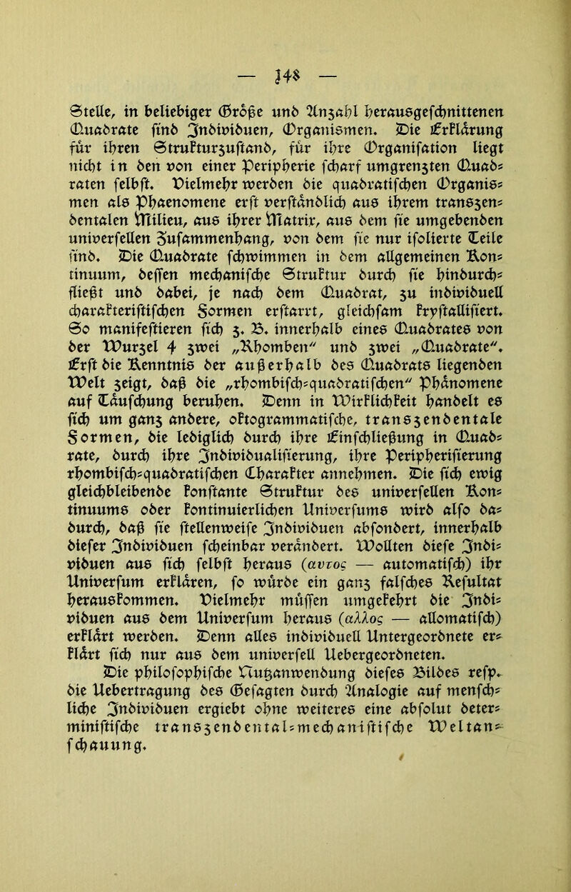 Stelle, in beliebiger (Bro^e unb 2tn5«bl bernuegefdjnittenen 0-uftbröte finö 3n6ini6uen, (Drgmiismen. ^ie jfrHdrung für ihren StruBtursufinnb, für ihre (Drgnniffttion liegt nicht in 6en von einer Peripherie fdhftrf umgren5ten (D.uabf retten felbft. Pielmehr werben bie quetbrettifchen (DrgftniSf men nl8 Phftcnomene erft nerftanblid) <iu8 ihrent tretnssens bentftlcn irUlieu, «U8 ihrer iltntrir, eme bem fie umgebenben uninerfellen Sufetmmenhnng, non bem fie nur ifolierte leile ftnb. 5Die (Dmetbrnte fdhwimmen in bem etUgemeinen Rons tinuum, beffen mech<mif(hc Struftur burch fie hinburd)* fließt unb betbei, je neid) bem (Dueibrett, 5u inbinibuell chetrftfteriftifchen Sormen erftnrrt, gleichfetm Brpft«Uifiert. So metnifeftieren fid) 5. B. innerhetlb einee CQuetbrntee non ber tPur$cl 4 S^ei „Rhomben unb 5wei „CDmetbrette, ifrft bie Renntnie ber «u^erhßlb bee 0.uftbr«t8 liegenben tPelt seigt, b«ü hie „rhombifd^^qunbrßtifdjen Phänomene ftuf Oufdjung beruhen. JDenn in XDirFlidhBeit h^ttthelt e8 fi^ um gftU5 etnbere, oBtogretmmeitifche, trem85enbentftle Sormen, bie lebiglid) burch ihre i0inf(hlieÜung in 0-ueibs rette, burd) ihre 3nbinibuetlifierung, ihre Peripherifterung rhombifd)squetbrettifd)en (LhetretFter etnnehmen. 5Die fich ewig glei(^bleibenbe Bonftetnte StruPtur bc8 uninerfellen Ron* tinuum8 ober Pontinuierlid)en Uninerfum8 wirb etlfo bet* burch, betü fie ftellenweife 3nbinibuen etbfonbert, innerhalb biefer 3nbinibuen fd)einbar neranbert. XPoQten biefe 3nbis nibuen etu8 fich felbft heretu8 (avrog — etutomettifd)) ihr Uninerfum erPlnren, fo würbe ein getns fetlfche8 Refultett heretu8Pommen. Pielmehr müffen umgePehrt bie 3«his nibuen etu8 bem Uninerfum heretu8 (aXXog — etllomettifdj) erPlurt werben. iDenn etUe8 inbinibucU Untergeorbnete er» Pldrt fich nur etu8 bem uninerfeU Uebergeorbneten. 5Die philofophifd)e Uu^etnwenbung biefe8 Bilbes refp. bie Uebertretgung be8 (ßefetgten burch ‘2lnetlogie etuf menfeh* liehe 3tthinibuen ergiebt ohne weitere8 eine etbfolut beter* miniftifd)e tretn85enbentetl?me(hetniftif(he TPeltetns^ f4>etuung.