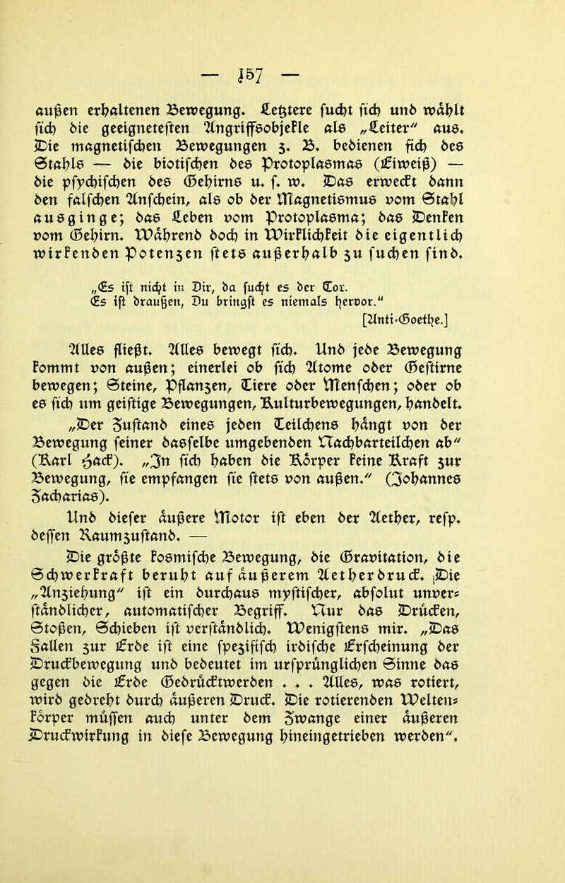 «u^en crIjAltencn Bewegung, ßefttere fud)t ftd) un6 wd^lt fid) 6ie geeigneteften ^ngriffeobjePle nie „Leiter nus. iDie mngnetifdjen Bewegungen 5. B. bedienen ftd) bee — bie biotifd)cn bee Protoplnsrnne (ifiwei^) — 6ie pfyd)tfd)en bee (Bel)im8 u. f. w. JDne erwetft bnnn ben fftlfd)en 2tnfd)ein, nie ob bei- tnagnetiemus nom Stöbl nu8ginge; bne fi^eben nom Protoplnemn; bne JDenfen vom ®el)im. tPdbrenb bocb in tPirPlid)Peit bie eigentlid) wirPenben Potensen ftete nu^eri)nlb 5U fucben finb. „(Es i[t nt(^t in Dir, ba fuc^t es bcr Cor. (Es ifi brau§en, Pu bringft es niemals beroor- [2tnti-(Soetbe.] 2(Ue8 fließt. 2(IIc8 bewegt ftd). Unb jebe Bewegung Pommt non nu^en; einerlei ob ftd) “Zltonte ober (Befttme bewegen; @teine, Pflnnsen, Oerc ober tHenfcben; ober ob e8 ftd) um geiftige Bewegungen, Uulturbewegungen, bnnbclt. „JDer Suftnnb eine8 jeben (Üeil(i)en8 I)dngt non ber Bewegung feiner bft8felbe umgebenben XTnd)bnrteiId)en nb (UnrI ^ft(f). „3ti ftd) bnben bie Uorper Peine Ernft sur Bewegung, fte empfangen fte ftet8 non nu0en. Qof)ftnne8 S(td)nriö8). Unb biefer dunere Ulotor ift eben ber 2let^er, refp. beffen Uttum suftnnb. — SDie größte Po8mifd)e Bewegung, bie (Brnnitntion, bie 6d)werPrnft beruht «uf dunerem 2letl)er bru(f. (JDic „2ln$ief)ung ift ein burcbttu8 myftifd)er, ttbfolut unncr* ftdnblicber, nutomntifeber Begriff. Hur bn8 2)ru(fen, 0to0en, 6d)ieben ift nerftdnblid). tUenigften8 mir. „JDtte SttUen 5ur ifrbe ift eine fpesiftfcb irbifd)e ifrf(beinung ber iDruefbewegung unb bebeutet im urfprünglitben 0inne bö8 gegen bie jfrbe (Bebrutftwerben . . . 2Ule8, Wft8 rotiert, wirb gebrebt burd) duneren lDru(f. JDie rotierenben XPeltens Porper muffen nud) unter bem Swtinge einer duneren jDru(fwirPung in biefe Bewegung bineingetrieben werben.