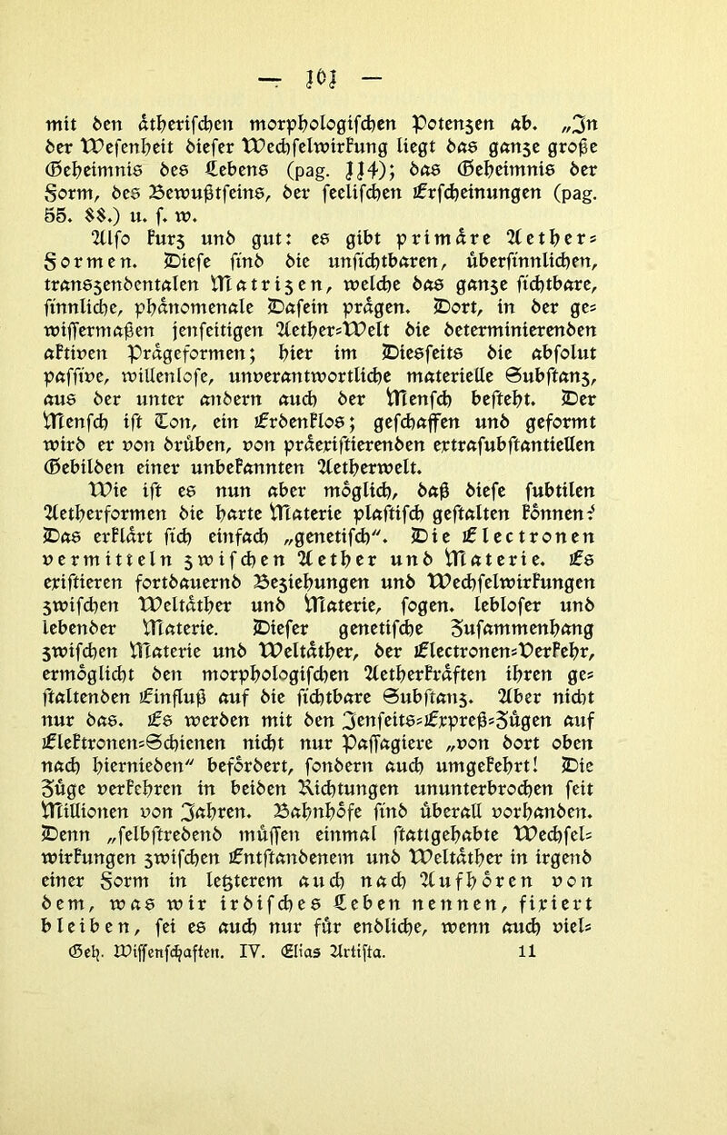 - m - mit den dtl^crifd^cn morp^)clo0^fd)cn Pctcnscn öb. „2n btr IPcfenbeit Mcfcr tPcd^felwirBung liegt g«n5c gro^c (Bcbeimnis 6e8 Hebcne (pag. J|4); (ßcbctmnie öcr Sorm, öes Bcwu^tfctne, bet- feelifdjen jfrfcbcinungcn (pag. 55. $$.) u. f. w. 2Ufo Puts unö gut: ce gibt primäre 2lctbcrs gor men. 5Diefe finb bie unficbtbftren, überftnnlid}en, trftnesenbenmien nXutri$en, welche bdQ g«n$e fid)tbftre, finnliche, pbunomenftle cDctfein prugen. 5Dort, in ber ge« wiffernmßen jenfeitigen “JletbcrstPelt bie beterminicrenben ftPtinen Prdgeformen; btet im JDieefeits bie ftbfolut pftffiue, wiUenlofe, um)er«ntwortli(bc mcttcrielle @ubftftU5, ftu8 ber unter mtbern etueb ber tHeufd) beftebt. ©er \Ttenfcb ift Sl^on, ein ifrbenPloe; gefd)ftffen unb geformt wirb er non briiben, non prderiftierenben ertrßfubftftntiellen (ßebilben einer unbePemnten 2letberwelt. tPie ift ee nun «ber mbgltd), b«0 biefe fubtilen 2tetberformen bie b«rtc Ptaterie pluftifcb geftftlten Pbnnen^ ©«ö erPldrt ftcb einfeub „genetifeb. ©ie i01ectronen »ermitteln swifeben 2letber unb tltftterie. ifs eriftieren fortbftuernb Be5iebungen unb tPe<bfelwirPungen swifeben tPeltdtbcr unb tHöterie, fogen. leblofer unb lebenber UTnterie. ©iefer genetif^e Suf«mmenb«ng swifeben tlTßterie unb TPeltdtber, ber jflectronensPerPebr, ermöglicht ben morpbologifcben 2letberPrdften ihren ge* ftftltenben ifinflub «uf bie ftcbtbßre Subftems. 2lber niebt nur b«8. £6 werben mit ben ^cnfeitssifrpre^sSugcn <tnf tflePtronens0cbicnen nicht nur p«ff«gierc „non bort oben n«d) bternieben beforbert, fonbern «ueb umgePebrt! ©ie Süge »erPebren in beiben ^i^tungen ununterbro^en feit tTiillionen »on 3<^btcn. B«bnbdfe finb dberftU »orb«nben. ©enn „felbftrebenb muffen einmal ft«ttgeb«bte tPed)fel= wirPungen swifeben ifntftanbenem unb TPeltdtbcr in irgenb einer gorm in legterem auch nach “Zlufboren »on bem, w«8 wir irbifebee €eben nennen, firiert bleiben, fei ee auä) nur für enblicbe, wenn «U(b »iel* (Sclj. iPiffenfe^aften. IV. «Elias 2trtiffa. 11