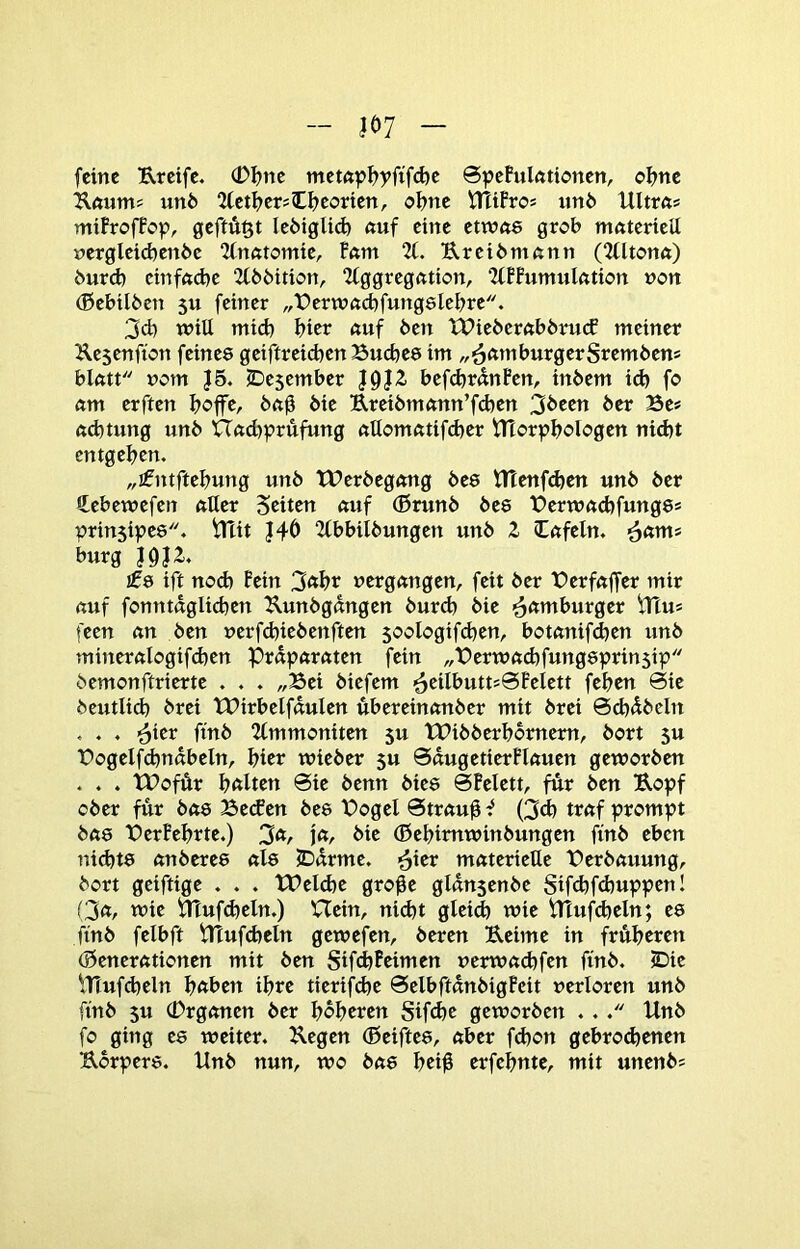 m feine Ereife. (DI?ne met«p^yfifd)e 6pePulfttionen, oI?ne Eftums un6 2(etf>ersCI?eorten, ol>ne VTciPros imö Ultrfts mifrofPop, geftÄßt Icöiglid) nuf eine etwne grob mnterteU nerglcid)enbc 2fnfttomte, P«m 2t. Ereiömßnn (Qtltonö) burd) ctnfftcbc 2t66ition, 2tggrcgntion, 2tPPumuktion non (Bebtlben 5U feiner „t?erwnd)fung8lebrc. 3d) will mid) bict ßuf ben XPiebcrftbbrucf meiner Kesenfton feines geiftreicben Buebes im BürgerStembens blntt nom J5. ©esember bef(brdnPen, inbem id) fo «m erften boffc, bng bie Ereibm<mn’fd)en 3been ber Be* ftcbtung unb Und^prufung nttomatifeber iTlorpbblbgen nicht entgehen. „ifntftebung unb TPerbegemg bee tltenfcben unb ber Cebewefen etiler Seiten «uf (Brunb bes Bernutebfungs* prinsipes. Blit J4Ö 2(bbitbungen unb Z Infeln. bürg I9J2. !08 ift noch Pein 3«bt »ergemgen, feit ber Berfuffer mir (xuf fonntdglicben Eunbgdngen burd) bie <^amhutQtt tTtu* feen cm ben uerfebiebenften 50ologifd)en, botnnifeben tmb minerctlogifcben Prdpetretten fein „Bcrmctcbfungsprinsip bemonftrierte . . . „Bei biefem ■5eiIbutt*@Pelett feben 0ie beutlid} brei tBirbelfauIen übereinetnber mit brei 6d)dbeln . . . .^ier ftnb 2tmmoniten 5U tBibberbbrnem, bort 5U Bogelfcbndbeln, hier wieber 5U ©dugetierPlciuen geworben . . . tBofür bitten 0ie benn bic8 0Pelett, für ben Eopf ober für bct8 Becf en bes Bogel 0trctuü f (3cb tretf prompt bci8 BerPebrte.) 3*/ !«/• bie (Bebimwinbungen ftnb eben uid)t8 nnberes ctls JDdrme. <^itv materielle Berbetuung, bort geiftige . . . lBeld}e gro^e gldn$enbe Sifd)fd)uppcnl □ct, wie BTufdjeln.) Uein, nidjt gleid) wie Btufdjeln; C8 ftnb felbft Btufd)eln gewefen, beren Eeime in früheren (Senerettionen mit ben SifebPeimen uerwa(bfen ftnb. 2Die \Tiufcbeln höben ihre tierifebe 0clbftdnbigPeit verloren unb ftnb 5u (Drgctnen ber höheren Sifebe geworben . . Unb fo ging es weiter. Eegen (Beiftes, aber febon gebrodenen Eorpers. Unb nun, wo bets beiü erfebnte, mit unenb*