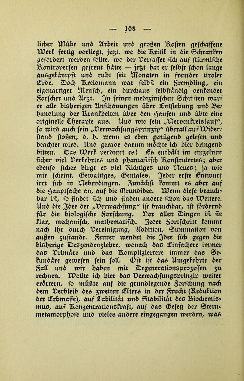 Ud)cr un5 2(rbcit un6 großen Uoftcn gcfd)ftffcne tPcrB fertig rorliegt, jc§t, wo 6ic UritiB in 6ic SdjranBen gefordert werben foHte, wo ber X>erf«ffer ftd) ftuf fturmifdje Uontronerfen gefreut ^dtte — je§t bftt er felbft f(^on Itmge ftuegefumpft unb rubt feit Ulonuten in frember tiroler £rbe. IDod) Ureibmtmn w«r felbft ein Srembling, ein eigenftrtiger tHenfcb, ein burcbftue felbftdnbig benfenber Sorf^er unb 2trst. 3n feinen mebisinifdjen @<briften wftrf er ftße bieberigen “Unfcbttuungen über £ntftebung unb Be? bmtblung ber UrmtBbeiten über ben ’^aufm unb übte eine originelle tbempie ftu8. Hub wie fein „UerrenBreislftuf, fo wirb «U(b fein „t^erwft^fungeprinsip über<tUftuftX>ibers ftftnb fto0en, b. b*'wenn ee eben genÄgenb gelefen unb benotet wirb. Unb gerftbe bftrum mochte ich hier bringenb bitten. 5D«8 tUerB uerbient es! l£e enthalt im einseinen ficber t)iel X)erBebrte8 unb ^bftntftftifcb Uonftruiertee; nber ebenfo ftcber birgt ee niel U.icbtige8 unb Heues; j« wie mir ftbeint, (ßewftltigee, (Beniftles. 3cber erfte Entwurf irrt ficb in Hebenbingen. Sundd)ft Bommt es über nuf bie ein, nuf bie (ßrunbibee. TPenn biefe brcmch* bftr ift, fo ftnbet ftch unb ftnben ftnbere febon bfts tDcitere. Unb bie 3bee ber „Derwuchfung ift brctucbbftr, ijl forbemb für bie biologifdje Sorfdjung. t>or nUen JDingen ift fie Hftr, mecbftnifd), mfttbemfttifch. 3cber Sortf^ritt Bommt n«^ ibr burch ^Bereinigung, 2(bbition, @ummfttion non ftu^en suftftnbe. Semer wenbet bie 3bee fid) gegen bie bisherige JDes$enben$lebre, wonach bas iCinfachere immer bfts Primäre unb bas B.ompli$iertere immer bas 0es Bunbdre gewefen fein foU. (Dft ift bas UmgeBehrte ber Sali unb wir h«ben mit 23egenerationspro$effen su rechnen. tDollte id) hier bas IBerwachfungsprinsip weiter erörtern, fo mÄßte auf bie grunblegenbe Sorfchung na^ bem t)erbleib bes sweiten jflters in ber Smeht (KebuBtion ber ifrbmaffe), auf fiabilitdt unb Stabilität bes Biochemis* mus, auf RonsentrationsBraft, auf bas (ßefeg ber Stern* metomorphofe unb vieles onbere eingegangen werben, was