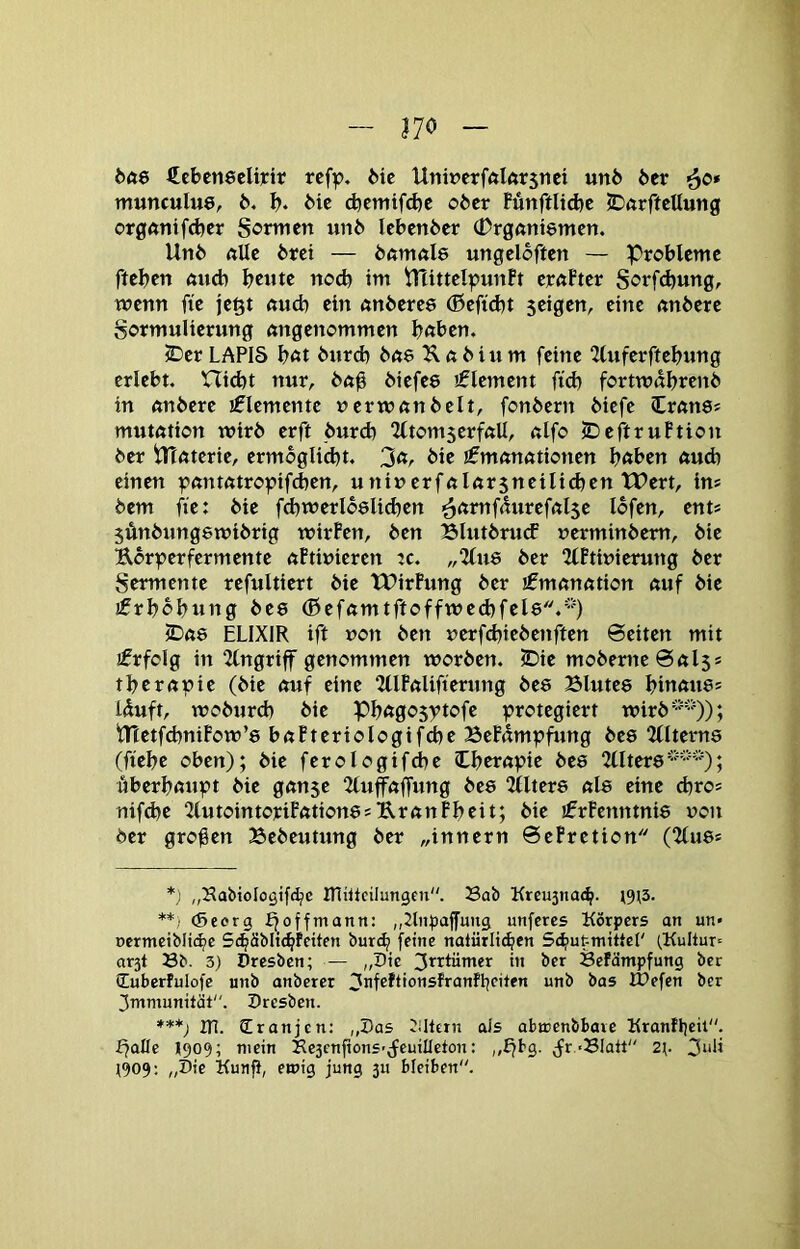 170 bae €ebcn8cli]cir rcf^, Mc Uniücrfftlörsnci un6 6er ’^o* munculue, 6. 6* 6ic ^cmtfcfte o6er Fünftlid)c JDftrftcttung ot0fttiifd)er Sormen un6 Icbenber (Drgftttiemen. Un6 ftUe 6rci — öftmale ungelcften — Probleme ftebcn ftucb bc«tc nod) im iTlittclpunft erftPtcr S^^rfcbung, wenn fie jegt ftucb ein ftnberce (ßcftcbt seigen, eine rtttberc gormulierung angenommen bnben. 5Der LAPIS bnt 6nrd) bae Unbium feine “Zluferftebnng erlebt, Hiebt nur, 6n0 biefee 'Element fid) fortmdbrcnb in nnbere iflcmentc ncrrnnnbclt, fonbern biefc ZvanSf mutötion wirb erft burd) ^ItomscrfnU, nlfo IDeftruFtion ber ilTfttcrie, ermbgliibt. bie €mön«tioncn bnben ftudj einen ^nnmtropifeben, unincrfnlör5netlicben TPert, in® bem fie: bie fdjwerlböli^cn ■ä^tmfdurefnlse Ibfen, ent* jÄnbnngewibrig wirFen, ben Blutbnuf »erminbem, bie Ebr^jerfermente nFtinicren ic. „‘Jlne ber 2lFtwierung ber Sermente refultiert bie TDirFung ber ifmnnntion nuf bie jfrbbbung bee (0efnmtftoffwe(bfel8.*) 2Dft8 ELIXIR ift non ben nerfebiebenften 6eiten mit jfrfolg in 2lngriff genommen worben. IDie moberneSnls* tbcrßüie (bie nuf eine 2(IFnlifternng be8 Blute8 binnii8= Iduft, wobnrd) bie Pb«go5)>tofe :protegiert wirb tnetfd)niFow’8 bnFterioIogif^e BeFnmpfung be8 ‘Ulterns (ftebc oben); bie ferologifdbe Ibernpie be8 2llter8; äberbßnpt bie gnnse 2luffnffung be8 5llter8 nl8 eine d)ro^ nifd)e 2lntointoriFation8s UrnnFbeit; bie !ErFenntni8 non ber groben Sebeutnng ber „innern 0eFretion (2(u8s *; „Habiologtfc^c mhtcilungen. Sab Kreu5iia(^. ^9^3. **) (Seorg f^offmann: „Stiiliaffung unferes Körpers an un» ücrmciblic^c S<bäbIt(bFeiten bur(^ feine natürlt^en Scbutmittel' (.Kultur^ ar3t Sb. 3) Dresben; — „Die ^rrtümer in ber SeFämpfung ber üuberfulofe unb anberer 3nfeftionsfranfI:|citen unb bas IPefen ber 3mmunität. Dresben. in. Cranjen: „Das filtern ais abicenbbare Kranfljeit. ffalle 1909; mein Se3cnftonS’;feuiIIcton: „^bg. (fr.-SIatt“ 2^. 3uli 1909: „Die Kunfl, emig jung 311 bleiben.