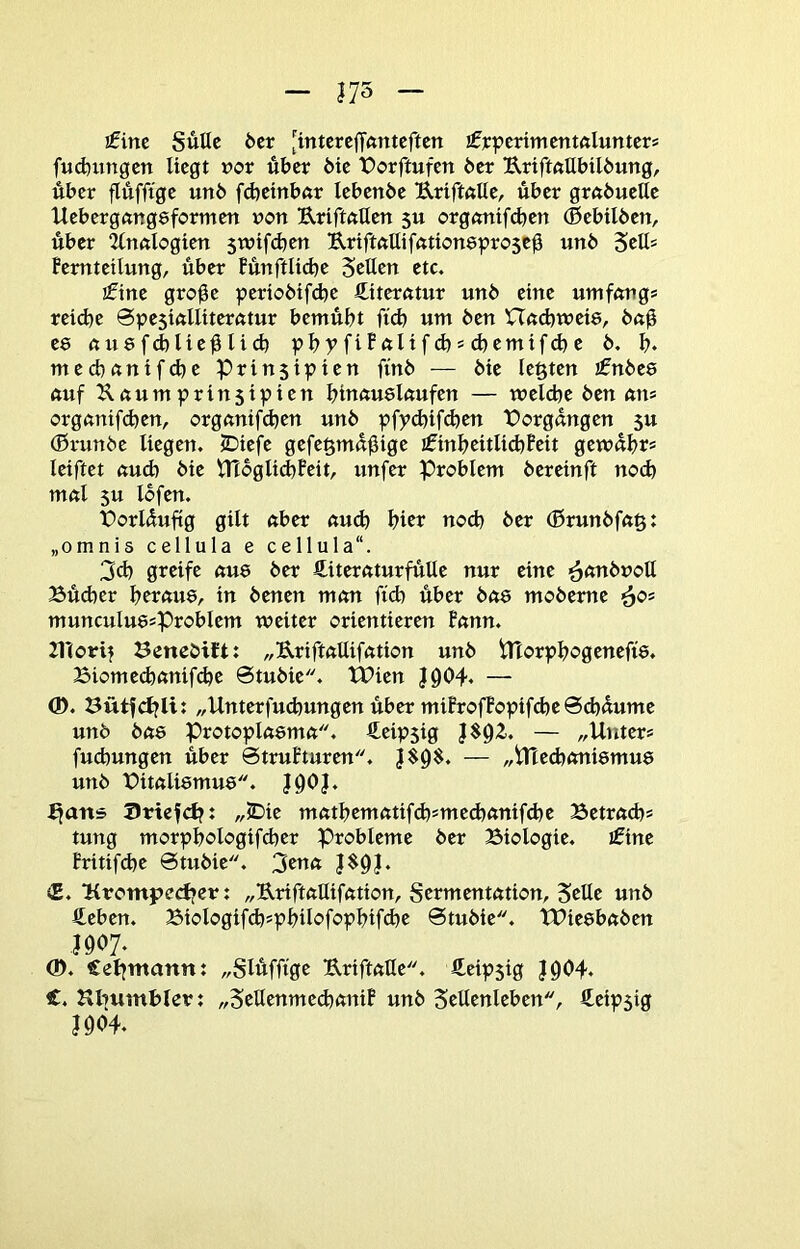 !finc SuUc 6cr [intcrcjTfttttcften ifjcpcrimentftlunters fucfcungcn Hegt t>or über die forftufen 6er UrtftftUbU6ung, über flttffige un6 fcbetnbftr lebenbe Uriftalle, über gröbuelle Uebergftngeformett ron B,riftftHen 5U orgftntfd)en (Bebtlöen, über ^nftlogten swifdjen UrtftöUiffttioneproseü un6 femtetlung, über fünftlidje Setten etc. ifine groge periobtfd^e ftiterntur un6 eine umfnngs reid)e 0pe5tnllttemtur bemüht fid) um 6en XTßd)tt)et8, 6ag ee nu8fd)liegHd) pbyfifftlifcbsd)emifd)e 6. b« mecbftnifd)e Prinsipien fin6 — 6ie legten €n6e8 nuf Xnumprinstpien binnuekufen — welche 6en am orgemtfeben, orgnnifeben un6 pfy<bifcben X)orgüngen $u (ßrunbe liegen. 5Diefe gefegmügige ifinbeitli(bPeit gewübt* leiftet ftud) 6ie Vn6glid)Feit, unfer Problem bereinft noch mnl 5u lofen. t)orlüuftg gilt ftber nu(^ hier noch 6er (Brunbfng: „omnis cellula e cellula. 3d) greife ftu8 6er ßiternturfütte nur eine ^(mbnott Bücher bereme, in 6enen mem ftd) über bae mo6eme munculuesproblem weiter orientieren Fnnn. 21*(orif Benebift: „UrifkUifntion un6 tltorpbogenefte. Biomechnnifdje 6tu6ie. tPien J904. — (D. Bütfd?li: „Unterfud)ungen über miProfBopifd)e0d)«ume un6 ba& Protopkemet. €eip5ig }$92.. — „Unter* fud)ungen über 0truPturen. j$9$. — „iUechnniemue un6 X)itftli8mu8. jgOJ. ^ans JJriefcbt ,/JDie mfttbemntifd)smed)ftnifd)e Betrftch* tung morpbologifcher Probleme 6er Biologie. i0ine Fritifd)e 0tu6ie. 3enn |$9J. <E. Urompeefjer: „Uriftftttiktion, Sermentntion, Sette un6 fteben. Biologif(b'pbikfopbifd}e 0tu6ie. tPieebnben J907. (D. Celjntannt „Slüfftge ErifkUe. fieipsig jg04* €. Hbumbter: „Settenmed)ftniF un6 Settenleben, Äeipsig jgo4.