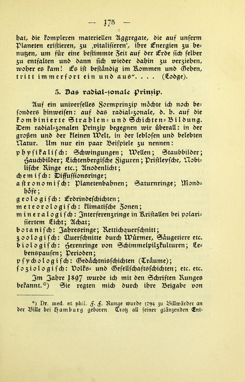 öic Fomplwen matertcUcn 2lggrcgatc, öic auf unfcrm piftitetctt eictfticrcn, 5U tl?rc ifnergtett ju bc* tiuftcn, um für eine beftimmte Seit auf 6er I0r6e ftcb felber 5u entfftUen un6 6nnn ftd) wieder bttbin 5« nersieben, woher ee f«m! I06 ift beftanbig im Eommen unb ®eben, tritt immerfort ein unb nue. . . . (Cobge). 5» Das rabial-|onak prinfip. 2tuf ein uninerfellee Sormprinsip mbd)te icb noch be« fonbere binweifen: nuf btte rnbiftlssonnle, b. b. auf bie Fombinierte 0trablcu5 unb SdjtcbtensBildung» JDem rabiftlssonalen Prinsip begegnen wir Äberfttt: in der großen unb der Pleinen tBelt, in der leblofen unb belebten Ufttur. Um nur ein paar Beifpiele 5U nennen: pbpfiFalifd): Schwingungen; Wellen; Staubbilber; ^aucbbilber; ßiebtenbergifebe Siguren; Priftlepfcbe, Uobis lifd^e Kinge etc.; 2lnobenlid)t; cbemifd): JDiflruffionsringe; ft ft ronomifd): piftnetenbftbnen; Sfttumringe; Ulonb* bofe; geologifcb: ifrbrinbefcbidjten; meteorologifd): Flimfttifcbe Sonen; minerftlogifcb: 3ttterferen$ringein EriftaUen beipolftri« ftertem €id)t; 2ld)ftt; botftnifd): 3abtcörtnge; K.etticbquerfcbnitt; soologifd): (Etuerfdjnitte bur(b WÄrmer^. 0dugetiere etc. b i 010 g i f d): ■S^^^tringe non ScbimmelpilsFulturen; £c* benspftufen; Perioden; pfpcbologifcb: ®ebdd)tni8fd)i(bten (träume); fosiologif^: Bolfe* unb (BefeUfcbaft8f(bid)ten; etc. etc. 3m 3abre |$97 wurde id) mit den Schriften Kungee beFftnnt.'') Sie regten mich durch ihre Beigftbe non *) Dr. med. et phü. Kunge tt)urbe 3u ötllroätbev an ber Bille bet Jjamburg geboren all feiner glän3cnbcn €nt=