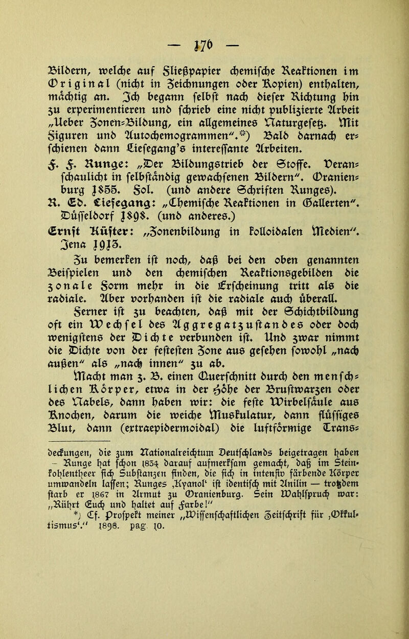 Btlöertt, wcl(^c auf d)emifd)e ^IcftBtioncn im (Drigirtftl (nidjt in Seicbnungcn oöer Uopicn) entBxxUcn, mad)ttg mt. 3d) begmtn felbft öicfer Ui<^tung bi« 5U cjcpcrimcnticrctt un6 fdjrteb eine nidot publistcrtc 2(rbcit „Ueber SoncttsBilbung, ein ftUgemetnee Uftturgcfc§. iTtit Stguren unb 2(utod)cmogrftmmcn.'0 23ftlb bftmft(b er* * fd)tenen bßnn fticfcgong’s intereffftittc 2irbcitcn. 5. 5* Hunge: „JDer Bilbungetrieb ber Stoffe. TDerttn* fd)ftulid}t in felbftanbig gewn^fenen Silbern. (Drftnien* bürg }$55. Sol. (unb ftnbere 6(briften Kungee). H. (Eb. Clefc^att^: „Cbemifdje ^lettftionen in (ßatterten. IDuffelborf J$9^. (unb nnberea.) <Ernft üüfter: „5<?ttenbilbung in BoUoiböIen tTTebien. 3en« Su bemerBen ift nod)/ b«b bei ben oben genannten Seifpielen unb ben d)emifd)en UeaBtionegebilben bie 5onale Sorm mehr in bie J0rf(beinung tritt al8 bie rabiale. “Kber »orbanben ift bie rabiale auch überall. Semer ift 5U beamten, bab mit ber 0(bi<^tbilbung oft ein XC>e(bfel bee 2lggregat5uftanbe8 ober boeb wenigften8 ber JDiebte uerbunben ift. Unb ^voat nimmt bie JDid}te non ber fefteften Sone au8 gefeben fowobl ,,nftcb au0en al8 ,,na(b innen 5U ab. Utad)t man 5. B. einen (Uuerfebnitt burd) ben menf(b* Iid)en Uor^er, etwa in ber ^bbe ber Sruftworsen ober be8 Uabel8, bann bnben wir: bie fefte tPirbelfdule au8 Unod}en, barum bie weicbe UTu8Bulatur, bann flüffige8 Blut, bann (ertraepibermoibal) bie luftformige Iran8* beefungen, bic 3um ZTationalreicbtmn Z)eutfc^Ia«bs betgetragen - Hunge Ijat f^on (83<^ barauf aufmerffom gemacht, ba§ im Stein- foblcntljeer ftc^ Subfianjcn finben, bie ft4 in intenfl» färbenbe Körper ummanbeln laffcn; Hunges ,KYanoI‘ ift ibentifeb mit Knüin — tro^bem ftarb er ^867 in Krmut 3U ©ramenburg. Sein IDoljIfprutb war: „Hü^rt <Hu^ nnb galtet auf ^farbel *) Cf. profpeft meiner „lDiffenf(baftIi(ben §eitfcbrift fiir lismus'. J898. pag. ^o.