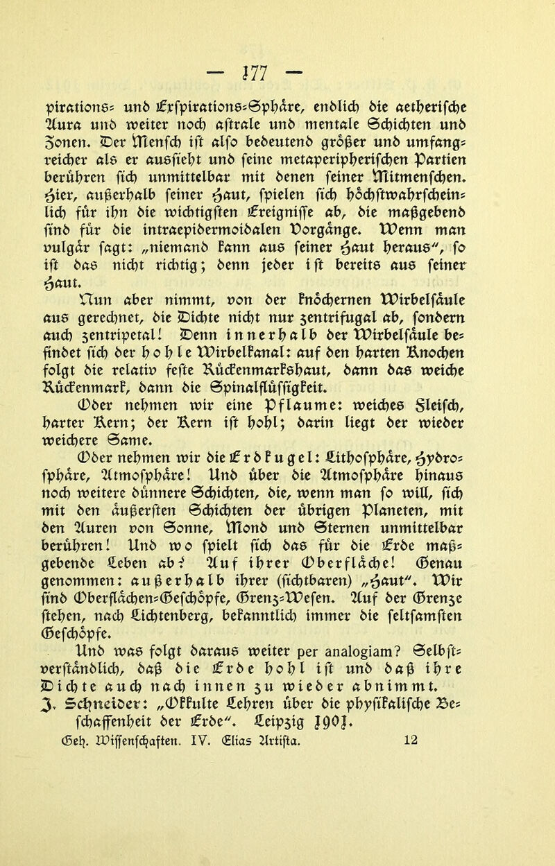 J77 pirfttionö! un6 !fj:fpir«tton8s0pl?äre, cnMid} die 6Ct^>erifd)e 2(urft unö weiter nod} ftftrftle un6 mentftle 6d)id)ten unö Sorten. <Der tTtenfd) tft ttlfo beöeutenö großer un6 umfnngs reicber nie er nusfiebt unö feine metnperipbetif^en Partien berühren ftd) unmittelbar mit öenen feiner iTtitmenfcben. ^ier, außerhalb feiner ^out, fpielen fid) bod)ftwabrfd)eins lid) für ihn öie widuigften j^reigniffe ab, öie ma^gebenö finö für öie intraepiöermoiöalen Vorgänge. tt?enn man nulgar fagt: „niemanö Fann au8 feiner ^out heraus, fo ift öae nid)t ridrtig; öenn jeöer ift bereite aus feiner ^aut. nun aber nimmt, non öer Fnochernen tPirbelfaulc aus geredrnet, öie rDichte nicht nur sentrifugal ab, fonöem oud) sentripetal! S)enn innerhalb öer tPirbelfauIe bes ltnöet fid) öer hohle IPirbelFonal: auf Öen h<ttten Uno^en folgt öie relatiu fefte UücfenmarFshaut, öonn öos weiche ÄücFenmarP, öann öie SpinalflüfffgPeit. (Döer nehmen wir eine Pflaume: weiches Sleifd), harter Kern; öer Kern ift hohl; öarin liegt öer wieöer weichere 6ame. 0öcr nehmen wir öieifröPugel: ftithofphüte,■^yöros fphüre, “Zltmofphare! Unö über öie 2ltmofph^te hinaus noch weitere öünnere @d)i(hten, öie, wenn man fo will, fich mit Öen au0erften 0d)id)ten öer übrigen Planeten, mit Öen 2(uren non 0onne, Utonö unö 0ternen unmittelbar berühren! Unö wo fpielt ftch öas für öie ifröe mah* gebenöe €cben ab-^ ^uf ihrer (Dberflddre! (ßenau genommen: au^erhftlb ihrer (fidrtbaren) „■Saut. tPir ftnö (Dberfldd)ens®efd)6pfe, (ßrenssXUefen. 2Cuf öer (ßren$e ftehen, nach Sdchtenberg, beFanntlich immer öie feltfamften (Befchopfe. Unö was folgt öarous weiter per analogiam? 0elbft= nerftdnölich, Öa0 öie ifröe hohl ift unö Öa0 ihre 2)ichte aud) na^ innen 51t wieöer abnimmt. 3, Schtteiöer: „0FFulte Sehren über öie phyft'Falifthe Bes fehaffenheit öer jfröe. Seipsig J90J. cSelj. iPiffenf^aften. IV. (£ltas Zlrtifta. 12