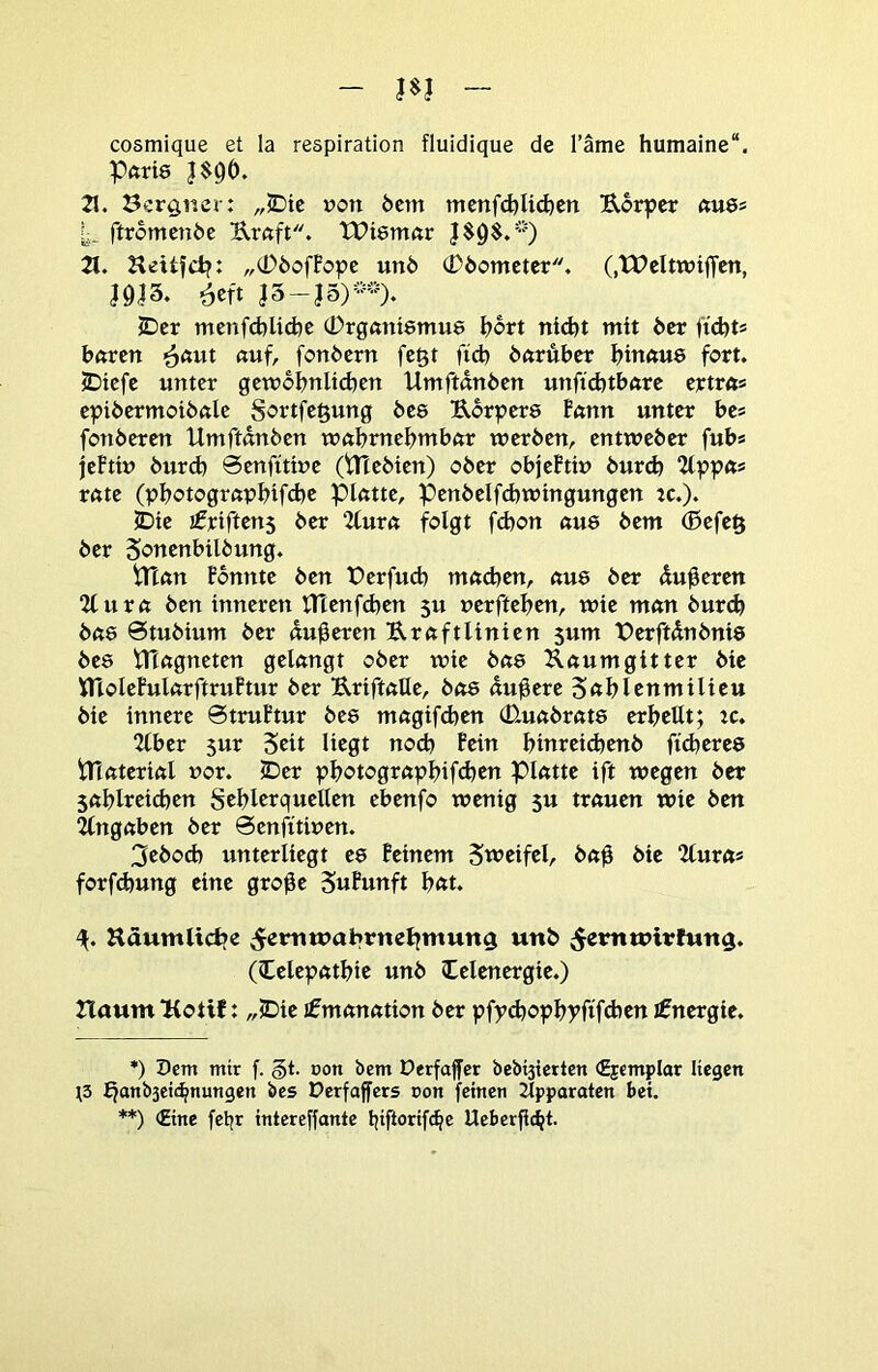 - m - cosmique et la reapiration fluidique de Täme humaine“. Pftrie 21. öcr^r.er: „JDic t?on 6em mcnfd)lid)cn Uorpcr ftU6s ftromen6e Urftft. XPientör 2t. Jlcitfd?: „tDöoffopc un6 cDöomcter. (.tPcItwiffcn, J9J3. 6eft I5-J5)-)- JDcr menfd)U(i)e (i)rg«nt8mu6 ^ort nid)t mit 6er ftdjts baren ^aut auf, fonöern fegt ftd) baruber binaus fort. JDtefe unter gcwobnlidjcn Umftdnben unftcbtbare ertra® epibermotbftle Sortfe^ung bes Uorpers Fann unter bes fonberen Umftdnbcn wabmebrnbar werben, entweber fubs jeFttu burd) Scnfttiue (tltebien) ober objeFti» bur(b rate (pbotograpbifcbc Platte, Penbelfd)wingungen tc.). ©ie jfriftens ber 2lura folgt fcbon au8 bem (ßefeft ber Sottcnbilbung. tnan Fbnnte ben fcrfucb madien, au8 ber duneren 2tura ben inneren lHenfd)en 5u uerftebcn, wie man bur^ ba8 Stubium ber duneren Kraftlinien 5um IDerftdnbnis be8 tTTagncten gelangt ober wie ba8 Raumgitter bie ttloleFularftruFtur ber KriftaUe, ba8 dunere 5«blenmilieu bie innere 6truFtur be8 magifd)cn (D-uabrat8 erbeilt; tc. 2lber $ur Seit liegt no(b Fein binreicbenb ftd)ere8 tTtaterial uor. ©er pbotograpbif^en platte ift wegen ber sablreicben Seblerquellen ebenfo wenig 5u trauen wie ben Angaben ber öenfttwen. 3ebod) unterliegt e8 Feinem Sweifel, ba^ bie 2lura* **) forfdjung eine gro^e SnFunft b«t. Häumltcbe ;^ermuabrnebntun$ unb (lelepatbie unb Celenergie.) 2laum KotiJ: ,,©ie Emanation ber pfyd)opbyftfd)en Energie. *) Dem mir f. §t. »on bem üerfajfcr bebisietten <2jcmpIor liegen ;3 fjanb3ci«^nungen bcs Derfaffers ron feinen Apparaten bet. **) (Eine feljr intereffante tjiftorifc^e Ueber|ic^t.