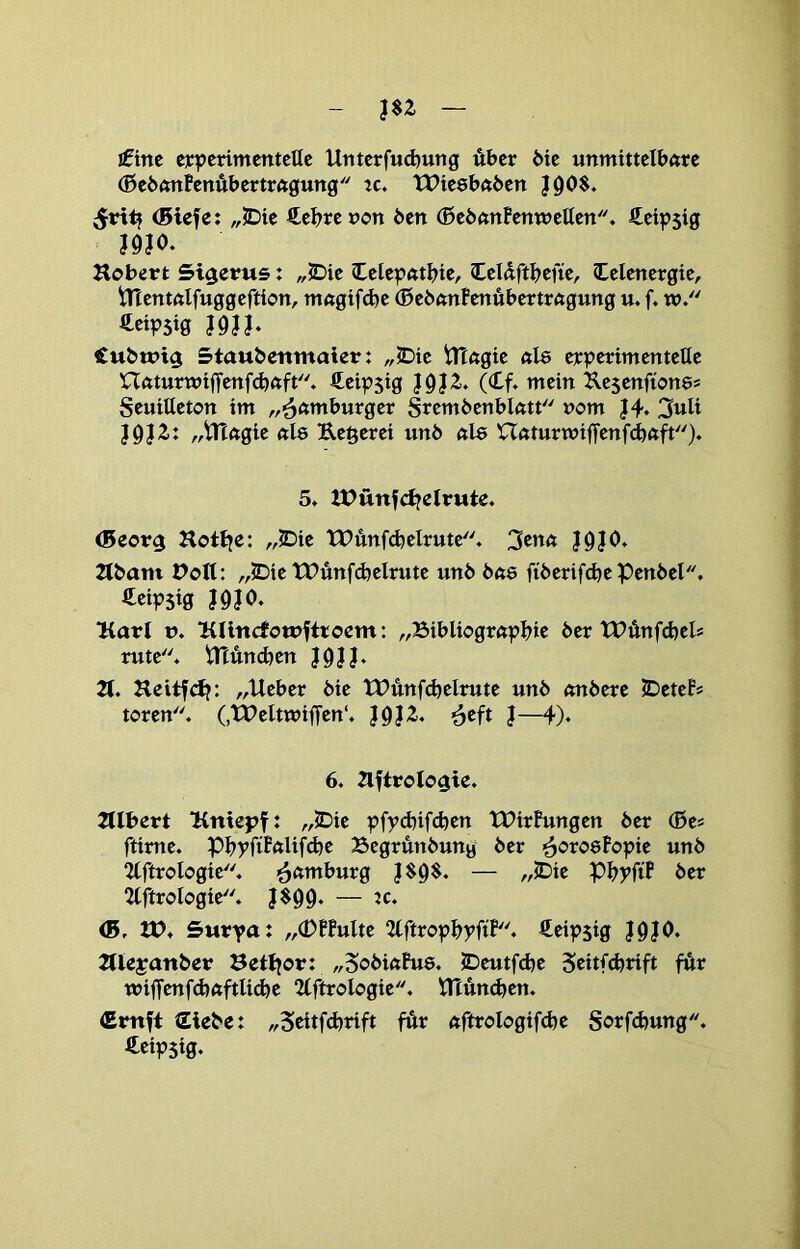 £im eiepcnmetttcUc Untcrfud)ung über bie unmittelbare (ßebonBenubertragung tc, tPiesbaben ^ritj (Blcfe: „S)ie €e|?renon ben (0ebanPenweUen. Äeipsig J9J0, Hobert Si^erus: „JDie (Lele|?ftt^ie, Züäftiftik, Celenergie, tnentftlfuggeftion, m«gtfd)e (ßebanfenübertragung u. f. w. ^eipsig J0JI- €ubtPt$ Stauberimaier: „IDie tltagie als erpcrimentelle naturwiffenfdjaft. €eip5ig (Cf. mein Kesenfions* Seuitteton im „'^ftmburger Srembenblatt »om J9J2.: „tnagie als Rederei unb als Uaturwijfenfcbftft)* 5. UJünfdjdrute. (Beor^ Hotlje: „JDie tPünfdjelrute. 3^na J9|0. 2(bam Pott: „JDie tPunfdjclrute unb bas fiberifdje Penbel. ^cipSig I9?0‘ Karl t>. lülncfotDftroem: „25ibliograpl>ie ber tPünfdjel* rute. Htüncben J0IJ. 2t. Heitfdj: „lieber bie tPünfdjelrute unb onbere JDeteP* toren. (,lPeltn?iffen‘. }^}Z, ^eft J— 6. aftrologie. Ztlbert Untepf: „JDie pfyd)ifcben tPirPungen ber (Be* ftime. pi>pfiPalifd)e Begrünbung ber ^orosFopie unb 2lftrologie. Hamburg J$g$. — „JDie Pl^pfiF ber 2lftrologie. <B, tP. SMrpa: „(DFFulte 2lftropbpfiF. Ceipsig }9J0. Jtlejanber Bett^or: „SobiaFus. 5Deutfd)c für wiffenfdjaftlidje 2lftrologie. tTtün(^en. (Emft Siebe: „Scitfdjrift für aftrologifcbc S<?rfd)ung. Ceipsig.