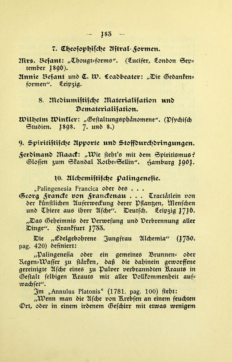 7» dljeofopljtf^e TTtrs. Öefant: „C^ougtsforme. (ftuctfcr, Son6on Sep* tembcr J$9Ö). Tlttttte Sefant unb <E. U). Ceabbeater: „<Dic (Btbanhn» formen. Cetpsig. 8. 7ne5»iumiftif(ije Tnateriallfaticn un& Dematerialifation* IPinflev: „(ßcftftltungspb^nomene. (Pfpcbifcb 0tuöicn. 7* MWb $.) 9. SplHtiftifcfje Tipporte tm& Stoffburdj&ritt^un^en. ^erMnanb TUaacf: „tPie ftebt’e mit 6em ©piritiemue^ (ßloffen 5um 0fßn6ftl ^otbes0cHm. ^^amburg J0O}. 10. Tlld?emiftifcl?e palin^enefie. „Palingenesia Francica ober beö . . . (Beorg ^rancfe non 5*^ancfenau . . . Irftctdtlctn non ber Mnftlicbcn TlufcrttJecJung berer Pflnn^en, tttenfdjcn unb Ibiere <tu8 ihrer Tlf^e. JDeutfcb. Ceipsig „jDö8 (ßebeimni8 ber tJermefung unb Verbrennung fttter jbinge. Sr^nPfurt |733. JDie „jfbelgebobrene 3wngfrmt TUd^emift (I7^‘^» pag. 420) beftntert: „PftlingeneftVt ober ein gcmeine8 Brunnens ober KegenstVftffcr $u fturPen, bn0 bic bnbinein gemorffene gereinigte Ttfcbe eine8 5u Pulner ucrbrftnnbten Ernuts in (Beftnit fcibigen Er<tut8 mit nUer VottPommenbeit nufs w«:(^fet. 3m „Annulus Platonis“ (1781. pag. 100) ftebt: „tVenn m<m bie Tlf^e non Erebfen an einem fcu^ten (Drt, ober in einem irbcnem (Befcbirr mit etwß8 wenigem