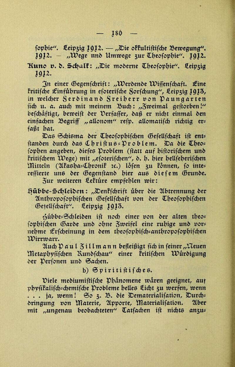 fop^ic. €cip5ig of!ultiftifd)c Bewegung, J9J2,. - „tPege nn6 Umwege sur Cljeofopljte. }9i2., ■Kuno n. &. Sdtalti „2Die moöeme C^>eofop^>te. fteip$tg I9J2, 3n einer (ßegenfcbrift: „tPeröende tt?iffenfd)«ft, ifine Fritifd^e ifinfÄI^rung in efoterifcfoe Sorfd^ung, fteipsig J0J3, in welcher Seröinftnö Sreiljerr non p^ungurten fid) u. ft. ftud) mit meinem Bud>: „Sweimftl geftorben! befd)«ftigt, beweift 6er BerfftjTer, 6ft0 er nid)t einmftl 6en einfftdjen Begriff ,,ftUonom refp. ftUomfttifd) richtig er* fft^t bftt. JDftö Scbiemft 6er Chcofo^bifd^en (Befellfd)ftft ift ents ftftn6en 6urd) 6fts (LbriftussProblem. ©ft 6ie ©beos fopbrn ftngeben, 6iefee Problem (ftfttt ftuf biftorifcbem un6 Fritifdjem XPege) mit „efoterifdjen, 6. b* hier bettfeberifcben UUtteln (2(Fft8b<t=ibroniF rc.) lofen 5u Fonnen, fo inte« reffierte une 6er (ßegenftftn6 biet ftU8 6iefem (Brun6e. 5ur weiteren ÄeFture empfehlen wir: Jföbbe-5d?leiben: ,,©enFfd)rift über 6ie 2(btrennung 6er 2lntbropofopbifd)en (ßefellfdjftft non 6er Ibrofopbifcben (Befellfcbftft. Äeipsig J9J5. ^Übbes9d)lei6en ift nod) einer non 6er ftlten tbeo? fopbifd)en (Bftr6e un6 ohne Sweifel eine rubige un6 nor* nehme !frfd}einung in 6em tbeofopbifcb'ftntbropofopbifcben UPirrwftrr. 2lucb Pftttl Sillmftnn befleißigt ficb in feiner „Heuen jTtetftpbyfifd)en Kun6fd)ftu einer Fritifdjen tX>ür6igung 6er Pcrfonen un6 0ftd)en. b) 0 p i r i t i ft i f cb e 8. Biele me6iumiftifd)e Phänomene wären geeignet, ftut pbpfiFftlif(bsd)emifd)e Probleme belle8 €icbt 5u werfen, wenn . . . jft, wenn! 0o 5. B. 6ie ©emftteriftliffttion, ©urcb* 6ringung non VTtftterie, 2lpporte, Ulftteriftliffttion. 2lber mit „ungenftu beobftdjteten Cfttfftdjen ift nid)t8 ftn$u*