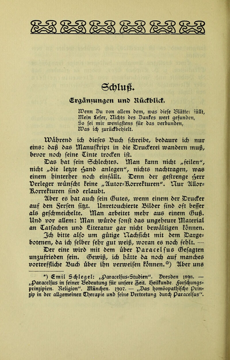 £v$anfun$en un& Hücft>IicJ, IDcntt Pu oon allem bem, was btcfe Slättcv füllt, lUetn Sefcr, tli(^ts bes Paitfes wert gcfunbcn, So fei mir menigficns für bas ocrbunben, IPas 3urüdbei)ielt. tt?d^?renö i<^ 6tcfce Bud) fd)rcibc, bcöfturc id) nur eins: bue tn<muffript in öie jDrutferet wönöcm mu0, bcnor no(^ feine Cime trocEen ift. 5Dft6 Inst fein 0d)led)te8. tn«n Bnnn nid)t „feilen, ni^t „bie le§te mtlegen, nid)t8 nndjirögen, n?ft8 einem f^interljer nod) einfdUt. JDenn ber geftrenge ^err Berleger wunfdjt feine „2(utor?UorreBturen. Uur Mor* Uorrefturen finö erlaubt. “ICber e8 l^at aud) fein (Butes, trenn einem ber <Dru(fer auf ben Serfen figt. Unretoudjierte Bilber finb oft beffer al8 gefd?mei(^elte. tlton arbeitet mefjr au8 einem (0u0. Unb ror allem: Utan wÄrbe fonft ba8 ungeljeure ITtaterial an Catfadjen unb Literatur gar nicht bewältigen fbnnen. 3d) bitte alfo um gÄtige XTad)ft<^t mit bem ©arges botenen, ba id) felber fehr gut wei$, woran e8 nod) fehlt. — ©er eine wirb mit bem über Paracelfu8 (ßefagten un5ufrieben fein, (ßewi^, id) hßtte ba no^ auf mancbe8 rortrefflid)e Bud) Aber ihn rerweifen fbnnen.) 2Cber un8 *) (Emil Schlegel: „paracclfu5=Stubten. presbett t898. — „Paracelfus in feiner Bebentung für unfere §eit. fjeilfunbe. Jorfchungs* prinsipien. Keligion. manchen. t907. — „Pas homöopatlfifehe prin« jip in ber allgemeinen ©jerapie unb feine Dertretung bur^ Paracelfus.