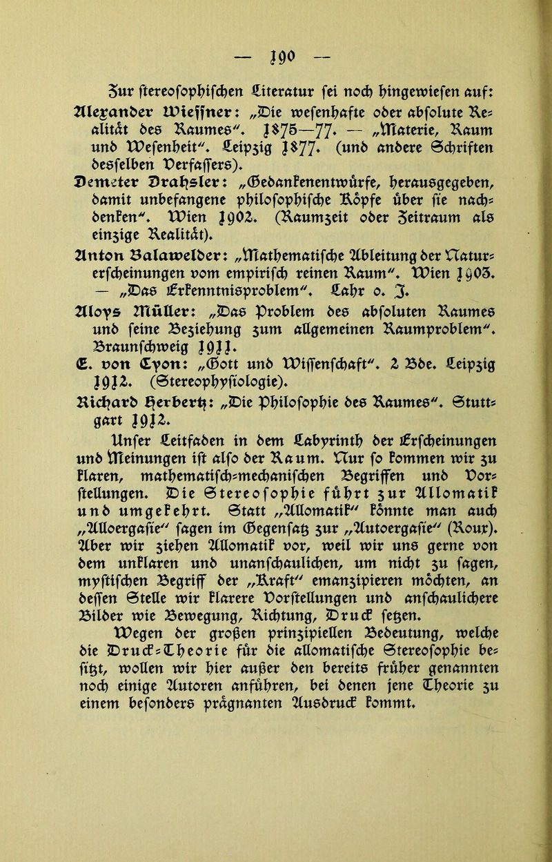 Sur ftereofop^jtfcfecn €itcr«tur fei ttO(^ I?ingewicfctt ftuf: JUeyanöer IPicffner: „JDie wcfcnijftftc o6er «bfolutc Äc* 6ee ^uumee. |$75—77* — „tTtutcrie, Kftum uni) XPefenbeit. fteipsig J$77‘ nnöcrc 0d)rtften be&fdbtn Perfnffere). Demeter Drallster: „(ßeönnfcncntwurfe, i?erftuegcgcbcn, öftmit unbefftugene pl>iIofopf)if(^e Uopfe über fie nnd)* öenBen''. Wien J902. (Knumseit ober Settmum nls einsige UenUtdt). 2lnt0tt Balamelber: „iTtntf^emntifcüe Ableitung ber Hnturs crf(^einungen vom emptrifd) reinen Unum. TPien 1^03. — „5Dft8 !0rBenntni8probIem. €ftl>r o. 3. Tlloys XHutter: „5D«e Problem bes nbfoluten Unumee unb feine Besiel^ung sum allgemeinen ^aumproblem. Braunfd)weig I9JJ* iE. »on dt®«* //Ißott unb tX>if[‘enfd)aft. Z Bbe. €eip5ig }gj2. (0tereopbrfiologie). Hid^arb JJerbert?: „2Die pi?ilofopbie bes Raumes. 0tutts gart J9}2. Unfer €eitfaben in bem ftabyrintl? ber iErfd)einungen unb tlTeinungen ift alfo ber Kaum. XTur fo Bommen wir su Blaren, matbematifi^smeefeanifefeen Begriffen unb t>or= fteüungen. IDie 0tereofopl)ie führt sur 2lllomatiB unb umgeBehrt. 0tatt „2lllomatiB Bbnnte man aud) „Uüongafie fagen im (Begenfa^ 5ur ,,2lutoergafie (Kour). 2lber wir sieben ‘KttomatiB vor, weil wir une gerne ron bem unBlaren unb unanf^aulidjen, um ni^t $u fagen, myftifdjen Begriff ber „Uraft eman$ipieren mbihten, an beffen 0telle wir Blarere Borftellungen unb anf<hauli(here Bilber wie Bewegung, Ui^tung, JDrutf fegen. tPegen ber großen prinsipieUen Bebeutung, weldje bie lDru(fsTheorie für bie attomatif^e 0tereofophie hes figt, woUen wir hier au^er ben bereits früher genannten no(h einige Kutoren anfühten, bei benen jene Theorie su einem befonbere prägnanten 2tu8brucE Bommt.