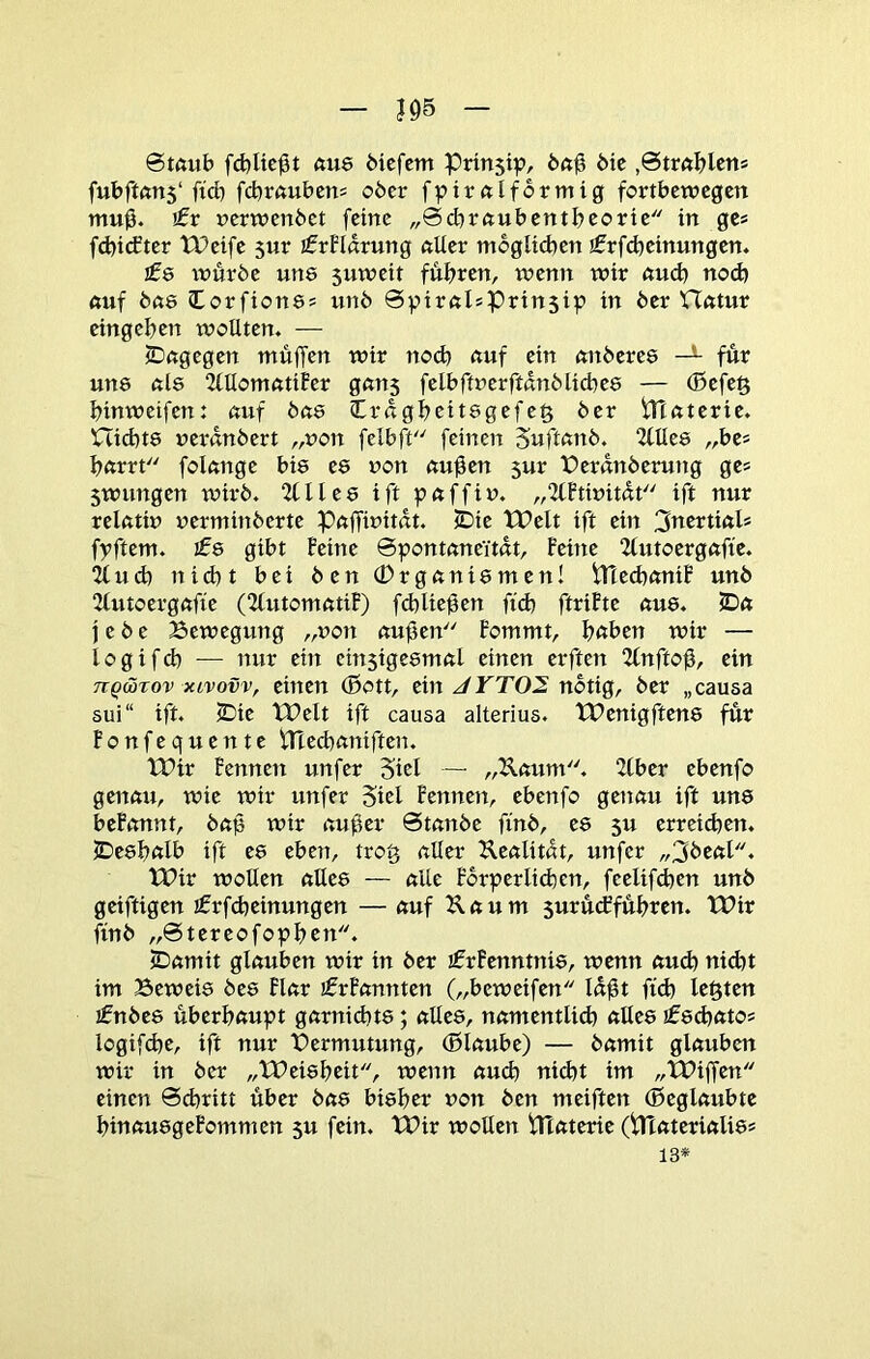 J95 0tftub [d)Uc^t ftu8 öicfcm Prinsip, feft^ bic ,0tm^lcns fubftfttt5‘ficb fcbrßubcn= ober fpirftlformig fortbewegen mu0. }£v »erwenbet feine „0cbr«ubentbeorte in ge» fd)i(fter tPeife sur ifrFlarung «Uer mbglid^en jfrfcbeinungen. £s inürbe uns 5uweit führen, wenn wir nu^ nod) 6uf bß8 Corfionss unb 0v>irftIsPrin5ip in ber VTötut eingeben wollten. — ©ngegen muffen wir nod) auf ein anberes für uns als 2lllomatifer gans felbftrerftdnblicbes — ®efe§ binweifen: auf bas Crdgbeitsgefeg ber iTTaterie. nichts uerdnbert „von felbft'' feinen Suftanb. 2lUes „bes barrt folange bis es non au0en sur t>erdnberung ges 5wungen wirb. 2CIles ift paffiu. „2lhwitdt ift nur relatiu uerminberte Paffinitdt. JDie XPelt ift ein ^ntniah fpftem. ifs gibt Feine 0pontaneYtdt, Feine 2(utoergaffe. “Zfud) nid)t bei ben CDrganismen! iTtecbaniF unb 2lutoergafie (2lutomatiF) fcblie^en fid) ftriFte aus. 5Da j e b e Bewegung „non au^en Fommt, haben wir — logifd) -— nur ein einsigesmal einen erften 2(nfto0, ein TiQWTov xLvovv, eitlen ®ott, ein notig, ber „causa sui“ ift. 2Die tPelt ift causa alterius. tPenigftens für Fonfequente tneebaniften. tPir Fennen unfer Sid —■ „Uaum. 2tber ebenfo genau, wie wir unfer 5id Fennen, ebenfo genau ift uns beFonnt, bap wir au0er 0tanbe finb, es 5U erreidten. IDesbalb ift es eben, trog aller Uealitdt, unfer „3beal. IPir wollen alles — alte Forperlicben, feelifdten unb geiftigen ifrfcbeinungen — auf ^ a u m surueffubten. tBir finb „0tereofopbcn. iDamit glauben wir in ber ifrFenntnis, wenn aud) nidtt im Beweis bes Flar ifrFannten („beweifen Id^t ftd) legten jfnbes überhaupt garnidtts; alles, namentlld) aEes jfsdtato* logifdte, ift nur Vermutung, (ßlaube) — bamit glauben wir in ber „XDeisbeit, wenn aud) nid)t im „XBiffen einen 0cbritt über bas bisher non ben meiften (ßeglaubtc binausgeFommen 5U fein. tBir wollen iTlaterie (iHaterialiss 13*