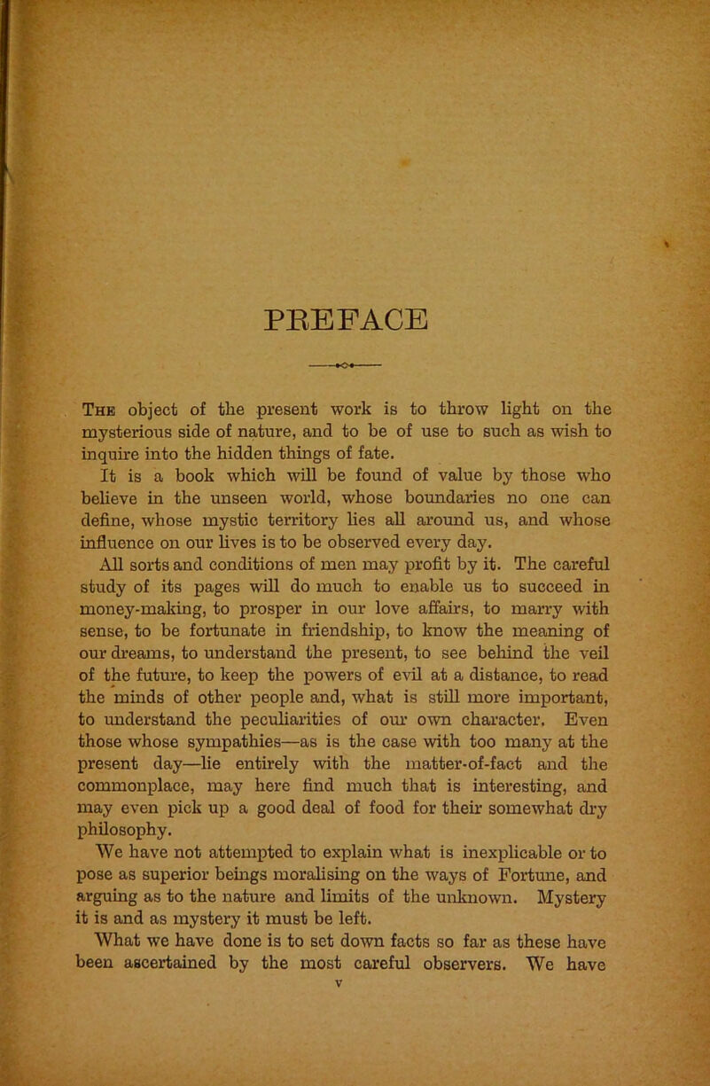 PREFACE ■ ■— The object of the present work is to throw light on the mysterious side of nature, and to be of use to such as wish to inquire into the hidden things of fate. It is a book which will be foimd of value by those who beheve in the unseen world, whose boundaries no one can define, whose mystic territory Ues all around us, and whose influence on our fives is to be observed every day. All sorts and conditions of men may profit by it. The careful study of its pages will do much to enable us to succeed in money-making, to prosper in our love affairs, to marry with sense, to be fortrmate in friendship, to know the meaning of our dreams, to understand the present, to see behind the veil of the future, to keep the powers of evil at a distance, to read the minds of other people and, what is still more important, to understand the peculiarities of our own character. Even those whose sympathies—as is the case with too many at the present day—fie entirely with the matter-of-fact and the commonplace, may here find much that is interesting, and may even pick up a good deal of food for their somewhat di'y philosophy. We have not attempted to explain what is inexplicable or to pose as superior beings moralising on the ways of Fortune, and arguing as to the nature and limits of the unknown. Mystery it is and as mystery it must be left. What we have done is to set down facts so far as these have been ascertained by the most careful observers. We have