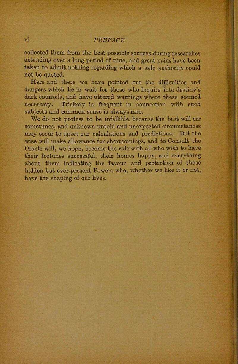 collected them from the best possible sources during researches extending over a long period of time, and great pains have been taken to admit nothing regarding which a safe authority could not be quoted. Here and there we have pointed out the difficulties and dangers which lie in wait for those who inquire into destiny’s dai-k covmsels, and have uttered warnings where these seemed necessary. Trickery is frequent in connection with such subjects and common sense is always rare. We do not profess to be infallible, because the best will err sometimes, and unknown untold and unexpected circumstances may occur to upset our calculations and predictions. But the wise will make allowance for shortcomings, and to Consult the Oracle will, we hope, become the rule with aU who wish to have their fortunes successful, their homes happy, and everything about them indicating the favour and protection of those hidden but ever-present Powers who, whether we like it or not, have the shaping of our lives.