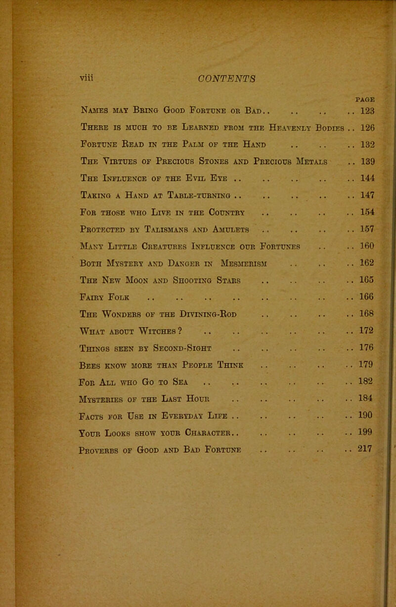 PAGE Names may Being Good Fobtdne ok Bad 123 There is much to be Learned from the Heavenly Bodies .. 126 Fortune Bead in the Palm of the Hand .. .. .. 132 The Virtues of Precious Stones and Precious Metals .. 139 The Influence of the Evil Eye 144 Taking a Hand at Table-turning .. .. .. .. .. 147 Fob those who Live in the Country .. .. .. .. 154 Protected by Talismans and Amulets .. 157 Many Little Creatures Influence our Fortunes .. .. 160 Both Mystery and Danger in Mesjierism 162 The New Moon and Shooting Stars .. .. .. .. 165 Fairy Folk 166 The Wonders of the Divining-Eod .. .. .. .. 168 What about Witches? 172 Things been by Second-Sight 176 Bees know more than People Think .. .. .. .. 179 For All who Go to Sea .. .. .. .. .. .. 182 Mysteries of the Last Hour .. .. .. .. •. 184 Facts for Use in Everyday Life 190 Your Looks show your Character 199 Proverbs of Good and Bad Fortune .. .. .. . • 217