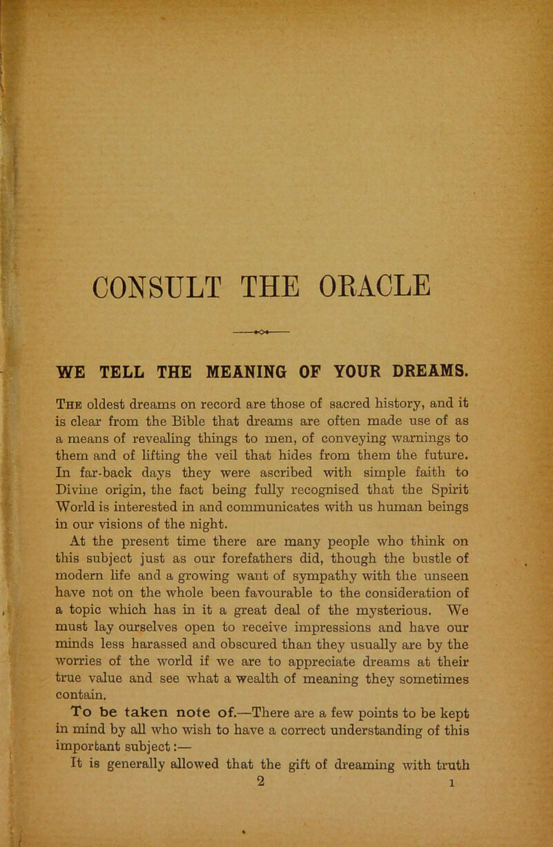 WE TELL THE MEANING OF YOUR DREAMS. The oldest dreams on record are those of sacred history, and it is clear from the Bible that dreams are often made use of as a means of revealing things to men, of conveying warnings to them and of lifting the veil that hides from them the future. In far-back days they were ascribed with simple faith to Divine origin, the fact being fully recognised that the Spirit World is interested in and communicates with us human beings in our visions of the night. At the present time there are many people who think on this subject just as our forefathers did, though the bustle of modem hfe and a growing want of sympathy with the unseen have not on the whole been favourable to the consideration of a topic which has in it a great deal of the mysterious. We must lay ourselves open to receive impressions and have our minds less harassed and obseured than they usually are by the worries of the world if we are to appreciate dreams at their true value and see what a wealth of meaning they sometimes contain. To be taken note of.—There are a few points to be kept in mind by aU who wish to have a correct understanding of this important subject:— It is generally allowed that the gift of dreaming with truth