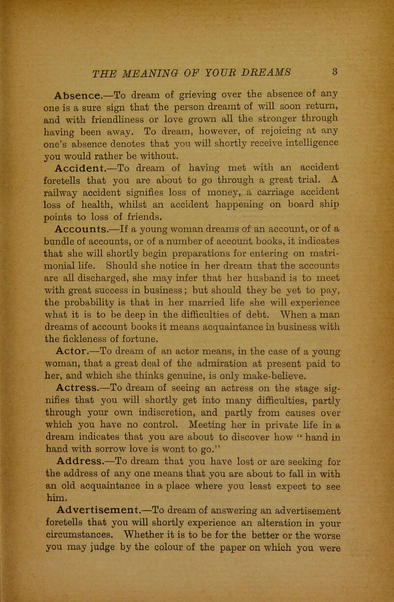 Absence.—To dream of grieving over the absence of any one is a sure sign that the person dreamt of will soon return, and with friendliness or love grown all the stronger through having been away. To dream, however, of rejoicing at any one’s absence denotes that you will shortly receive intelligence you would rather be without. Accident.—To di-eam of having met with an accident foretells that you are about to go through a great trial. A railway accident signifies loss of money, a carriage accident loss of health, whilst an accident happenmg on board ship points to loss of friends. Accounts.—If a young woman dreams of an account, or of a bundle of accounts, or of a number of account books, it indicates that she will shortly begin preparations for entering on matri- monial life. Should she notice in her dream that the accounts are aU discharged, she may infer that her husband is to meet with great success in business; but should they be yet to pay, the probability is that in her married life she will experience what it is to be deep in the difficulties of debt. When a man dreams of account books it means acquaintance in business with the fickleness of fortrme. Actor.—To dream of an actor means, in the case of a young woman, that a great deal of the admiration at present paid to her, and which she thinks genuine, is only make-believe. Actress.—To dream of seeing an actress on the stage sig- nifies that you will shortly get into many difficulties, partly through yom’ own indiscretion, and partly from causes over which you have no control. Meeting her in private life in a dream indicates that you are about to discover how “ hand in hand with sorrow love is wont to go.” Address.—To dream that you have lost or are seeking for the address of any one means that you are about to fall in with an old acquaintance in a place where you least expect to see him. Advertisement.—To dream of answering an advertisement foretells that you will shortly experience an alteration in your circumstances. Whether it is to be for the better or the worse you may judge by the colour of the paper on which you were