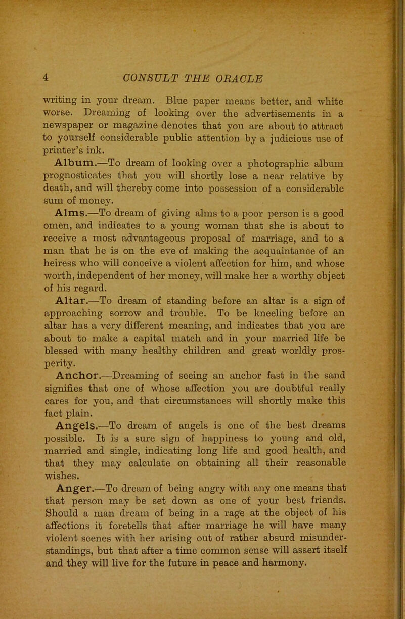 writing in your dream. Blue paper means better, and white worse. Dreaming of looking over the advertisements in a newspaper or magazine denotes that yon are about to attract to yourself considerable public attention by a judicious use of printer’s ink. Album.—To dream of looking over a photographic album prognosticates that you wiU shortly lose a near relative by death, and will thereby come into possession of a considerable sum of money. Alms.—To dream of giving alms to a poor person is a good omen, and indicates to a young woman that she is about to receive a most advantageous proposal of marriage, and to a man that he is on the eve of making the acquaintance of an heiress who will conceive a violent affection for him, and whose worth, independent of her money, will make her a worthy object of his regard. Altar.—To dream of standing before an altar is a sign of approaching sorrow and trouble. To be kneeling before an altar has a very different mearung, and indicates that you are about to make a capital match and in your married life be blessed with many healthy children and great worldly pros- perity. Anchor.—Dreaming of seeing an anchor fast in the sand signifies that one of whose affection you are doubtful really cares for you, and that circumstances will shortly make this fact plain. Angels.—To dream of angels is one of the best dreams possible. It is a sure sign of happiness to young and old, married and single, indicating long life and good health, and that they may calculate on obtaining all their reasonable wishes. Anger.—To dream of being angry with any one means that that person may be set down as one of your best friends. Should a man dream of being in a rage at the object of his affections it foretells that after marriage he will have many violent scenes with her arising out of rather absurd misvmder- standings, but that after a time common sense will assert itself and they will live for the futuin in peace and harmony.