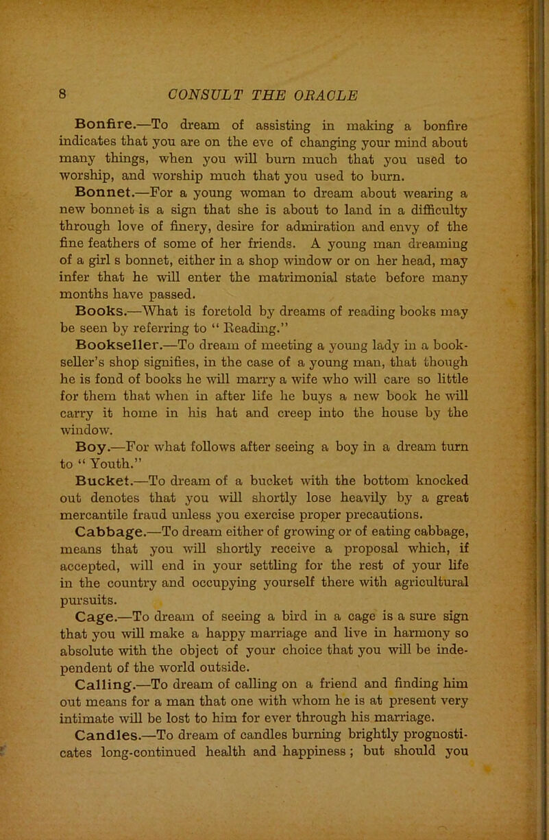 Bonfire.—To dream of assisting in making a bonfire indicates that you are on the eve of chang^g your mind about many things, when you will bum much that you used to worship, and worship much that you used to bmrn. Bonnet.—For a young woman to dream about wearing a new bonnet is a sign that she is about to land in a difi&culty through love of finery, desire for admiration and envy of the fine feathers of some of her friends. A young man dreaming of a girl s bonnet, either in a shop window or on her head, may infer that he will enter the matrimonial state before many months have passed. Books.—What is foretold by dreams of reading books may be seen by referring to “ Readhig.” Bookseller.—To dream of meeting a young lady in a book- seller’s shop signifies, in the case of a young man, that though he is fond of books he will marry a wife who will care so little for them that when in after life he buys a new book he uill carry it home in his hat and creep into the house by the Avindow. Bov.—For what follows after seeing a boy in a dream turn to “ Youth.” Bucket.—To di-eam of a bucket with the bottom knocked out denotes that you will shortly lose heavily by a great mercantile fraud unless you exercise proper precautions. Cabbage.—To dream either of growing or of eating cabbage, means that you will shortly receive a proposal which, if accepted, will end in your settling for the rest of j^om* life in the country and occupying yourself there with agricultm’al pui’suits. Cage.—To dream of seeing a bird m a cage is a sure sign that you Avill make a happy marriage and live in harmony so absolute Avith the object of your choice that you will be inde- pendent of the world outside. Calling.—To dream of calling on a friend and finding him out means for a man that one Avith Avhom he is at present very intimate Avill be lost to him for ever through his marriage. Candles.—To dream of candles burning brightly prognosti- cates long-continued health and happiness; but should you