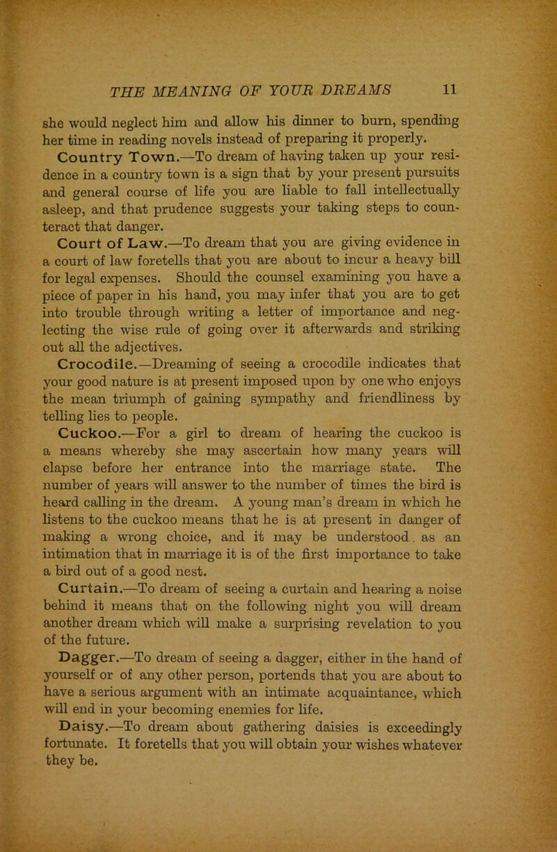 she would neglect him and allow his dinner to burn, spending her time in reading novels instead of preparing it properly. Country Town.—To dream of having taken up your resi- dence in a country town is a sign that by your present pursuits and general course of life you are liable to fall intellectually asleep, and that prudence suggests yom taking steps to coun- teract that danger. Court of Law.—To dream that you are giving evidence in a court of law foretells that you are about to incm: a heavy bill for legal expenses. Should the counsel examining you have a piece of paper in his hand, you may infer that you are to get into trouble through writing a letter of importance and neg- lecting the wise rule of going over it afterwards and striking out all the adjectives. Crocodile.—Dreaming of seeing a crocodile indicates that your good nature is at present imposed upon by one who enjoys the mean triumph of gaining sympathy and friendliness by telling lies to people. Cuckoo.—For a girl to di-eam of hearing the cuckoo is a means whereby she may ascertain how many years will elapse before her entrance into the marriage state. The number of years %vill answer to the number of times the bird is heard calling in the dream. A young man’s dream in w'hich he listens to the cuckoo means that he is at present in danger of making a wrong choice, and it may be understood. as an intimation that in marriage it is of the first importance to take a bird out of a good nest. Curtain.—To dream of seeing a curtain and hearing a noise behind it means that on the following night you will dream another dream which will make a surprising revelation to you of the future. Dagger.—To dream of seeing a dagger, either in the hand of yourself or of any other person, portends that you are about to have a serious argmnent with an intimate acquaintance, which will end in your becoming enemies for life. Daisy.—To dream about gathering daisies is exceedingly fortunate. It foretells that you will obtain your wishes whatever they be.