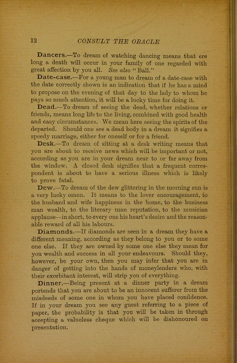 Dancers.—To dream of watching dancing means that ere long a death will occur in your family of one regarded with gx'eat affection by you all. See also “ Ball.” Date-case.—For a young man to dream of a date-case with the date correctly shown is an indication that if he has a mind to propose on the evening of that day to the lady to whom he pays so much attention, it will he a lucky time for doing it. Dead.—To dream of seeing the dead, whether relations or friends, means long life to the living, combined with good health and easy circumstances. We mean here seeing the spirits of the departed. Should one see a dead body in a dream it signifies a speedy marriage, either for oneself or for a friend. Desk.—To dream of sitting at a desk writing means that you are about to receive news which will he important or not, according as you are in your dream near to or far away from the window. A closed desk signifies that a frequent corres- pondent is about to have a serious illness which is likely to prove fatal. Dew.—To dream of the dew glittering in the morning sun is a very lucky omen. It means to the lover encom-agement, to the husband and wife happiness in the home, to the business man wealth, to the literary man reputation, to the musician applause—in short, to every one his heart’s desii’e and the reason- able reward of all his labours. Diamonds.—If diamonds are seen in a di'eam they have a different meaning, according as they belong to you or to some one else. If they are owned by some one else they mean for you wealth and success in aU your endeavours. Should they, however, be your own, then you may infer that you are in danger of getting into the hands of moneylenders who, with their exorbitant interest, wUl strip you of everything. Dinner.—Being present at a dinner party in a dream portends that you are about to be an innocent sufferer from the misdeeds of some one in whom you have placed confidence. If in your dream you see any guest referring to a piece of paper, the probability is that you will be taken in through accepting a valueless cheque which will be dishonoured on presentation.