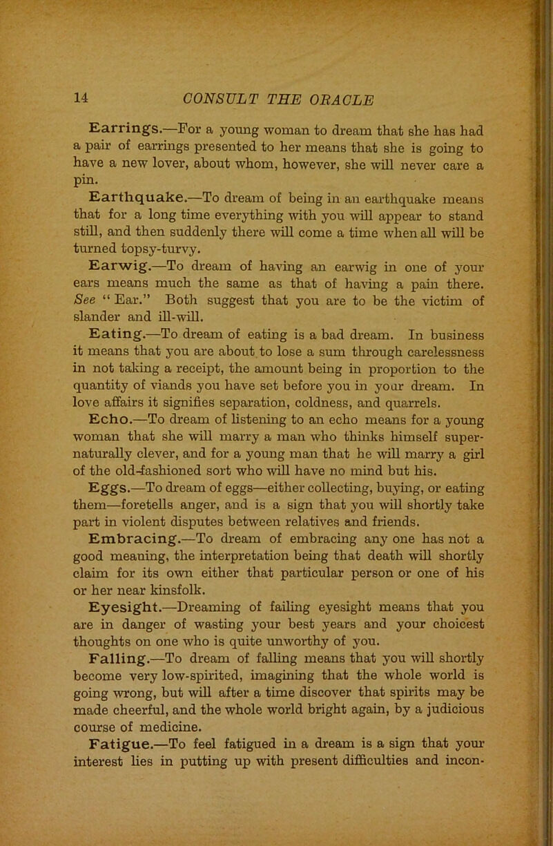 Earrings.—For a young woman to dream that she has had a pair of earrings presented to her means that she is going to have a new lover, about whom, however, she will never care a pin. Earthquake.—To dream of being in an earthquake means that for a long time everything -with you will appear to stand stUl, and then suddenly there will come a time when aU will be turned topsy-turvy. Earwig.—To dream of having an earwig in one of your ears means much the same as that of having a pain there. See “ Ear.” Both suggest that you are to be the victim of slander and Ul-will. Eating.—To dream of eating is a bad dream. In business it means that you are about to lose a sum through carelessness in not tailing a receipt, the amount being in proportion to the quantity of viands you have set before you in your dream. In love affairs it signifies separation, coldness, and quarrels. Echo.—To dream of listening to an echo means for a young woman that she will marry a man who thinks himself super- natmrally clever, and for a young man that he will marry a girl of the old-fashioned sort who will have no mind but his. Eggs.—To dream of eggs—either collecting, buyuig, or eating them—foretells anger, and is a sign that you will shortly take part in violent disputes between relatives and friends. Embracing.—To dream of embracing any one has not a good meaning, the interpretation being that death will shortly claim for its own either that particular person or one of his or her near kinsfolk. Eyesight.—Dreaming of failing eyesight means that you are in danger of wasting your best years and your choicest thoughts on one who is quite unworthy of you. Falling.—To dream of falling means that you will shortly become very low-spirited, imagining that the whole world is going wrong, but will after a time discover that spirits may be made cheerful, and the whole world bright again, by a judicious course of medicine. Fatigue.—To feel fatigued in a dream is a sign that yom.' interest lies in putting up with present difficulties and incon-