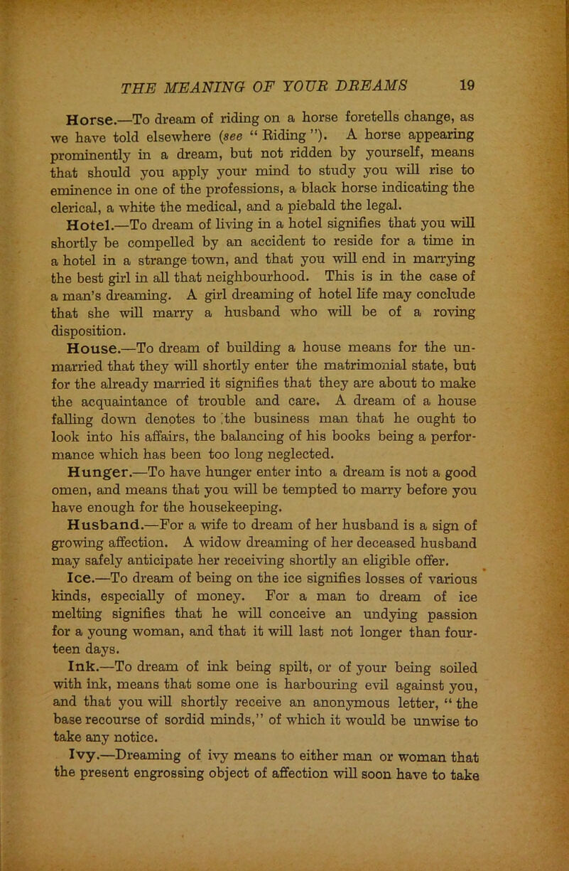 Horse.—To dream of riding on a horse foretells change, as we have told elsewhere (see “ Biding ”)■ A horse appearing prominently in a dream, but not ridden by yourself, means that should you apply your mind to study you will rise to eminence in one of the professions, a black horse indicating the clerical, a white the medical, and a piebald the legal. Hotel.—To dream of living in a hotel signifies that you will shortly be compelled by an accident to reside for a time in a hotel in a strange town, and that you will end in marrying the best girl in all that neighboxu-hood. This is in the case of a man’s di’eaming. A girl dreaming of hotel life may conclude that she will marry a husband who will be of a roving disposition. House.—To dream of building a house means for the un- married that they will shortly enter the matrimonial state, but for the already married it signifies that they are about to make the acquaintance of trouble and care. A dream of a house falling down denotes to [the business man that he ought to look into his affairs, the balancing of his books being a perfor- mance which has been too long neglected. Hunger.—To have hunger enter into a dream is not a good omen, and means that you will be tempted to marry before you have enough for the housekeeping. Husband.—For a wife to dream of her husband is a sign of growing affection. A widow dreaming of her deceased husband may safely anticipate her receiving shortly an ehgible offer. Ice.—To dream of being on the ice signifies losses of various kinds, especially of money. For a man to dream of ice melting signifies that he will conceive an undying passion for a young woman, and that it will last not longer than four- teen days. Ink.—To dream of ink being spilt, or of your being soiled with ink, means that some one is harbouring evil against you, and that you will shortly receive an anon3unous letter, “ the base recourse of sordid minds,” of which it would be unwise to take any notice. Ivy.—Dreaming of ivy means to either man or woman that the present engrossing object of affection will soon have to take