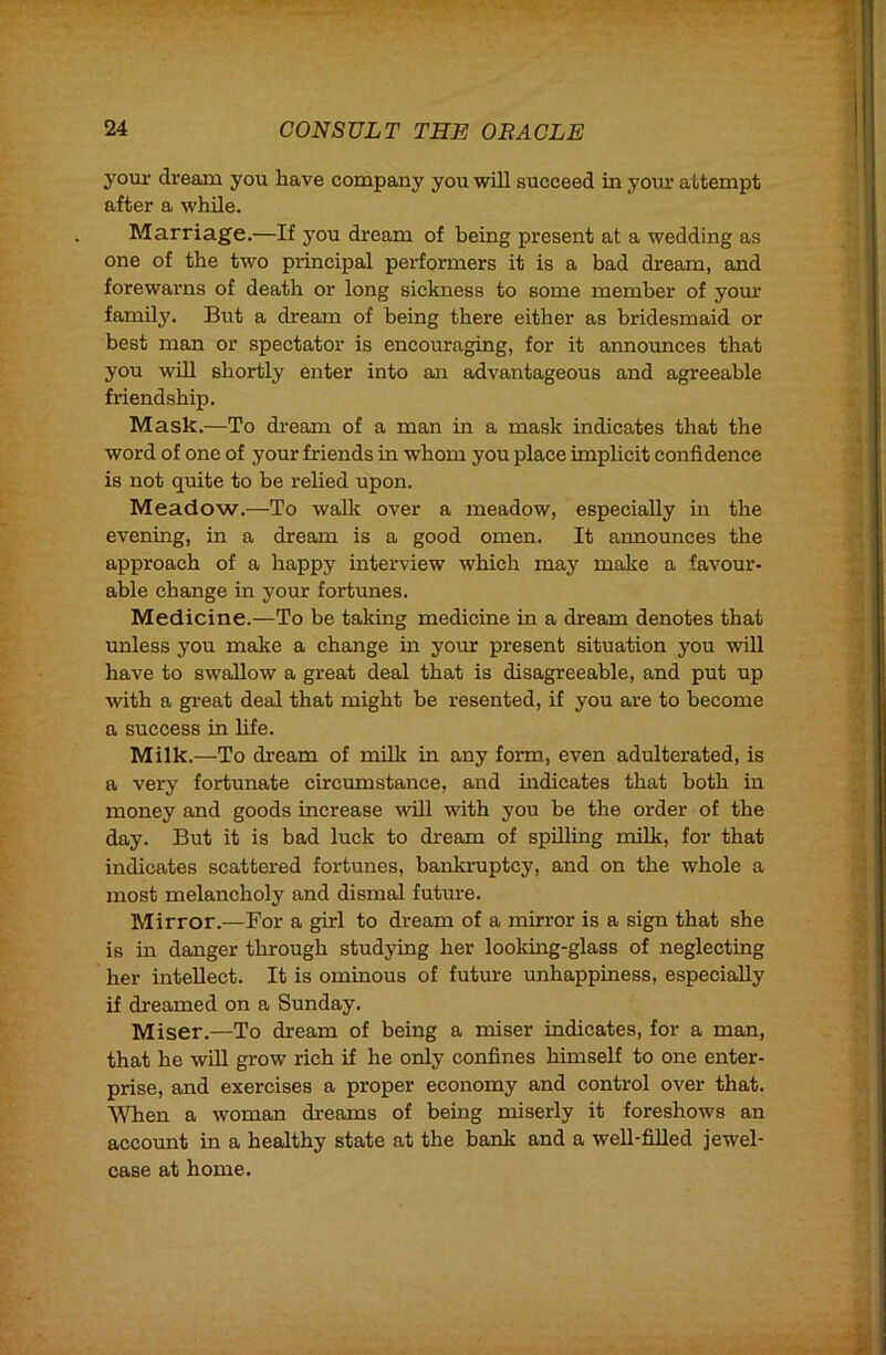 your dream you have company you will succeed in yoiu' attempt after a while. Marriage.—If you dream of being present at a wedding as one of the two principal performers it is a bad dream, and forewarns of death or long sickness to some member of yom* family. But a dream of being there either as bridesmaid or best man or spectator is encouraging, for it announces that you will shortly enter into an advantageous and agreeable friendship. Mask.—To dream of a man in a mask indicates that the word of one of your friends in whom you place implicit confidence is not quite to be I'elied upon. Meadow.—To waUt over a meadow, especially in the evening, in a dream is a good omen. It announces the approach of a happy interview which may make a favour- able change in your fortunes. Medicine.—To be taking medicine in a dream denotes that unless you make a change in your present situation you will have to swallow a great deal that is disagreeable, and put up with a great deal that might be resented, if you are to become a success in hfe. Milk.—To dream of milk in any form, even adulterated, is a very fortunate circumstance, and mdicates that both in money and goods increase will with you be the order of the day. But it is bad luck to dream of spilling milk, for that indicates scattered fortunes, bankruptcy, and on the whole a most melancholy and dismal future. Mirror.—For a girl to dream of a mirror is a sign that she is in danger through studying her looking-glass of neglecting her intellect. It is ominous of future unhappiness, especially if dreamed on a Sunday. Miser.—To dream of being a miser indicates, for a man, that he will grow rich if he only confines himself to one enter- prise, and exercises a proper economy and control over that. When a woman dreams of being miserly it foreshows an account in a healthy state at the bank and a well-filled jewel- case at home.