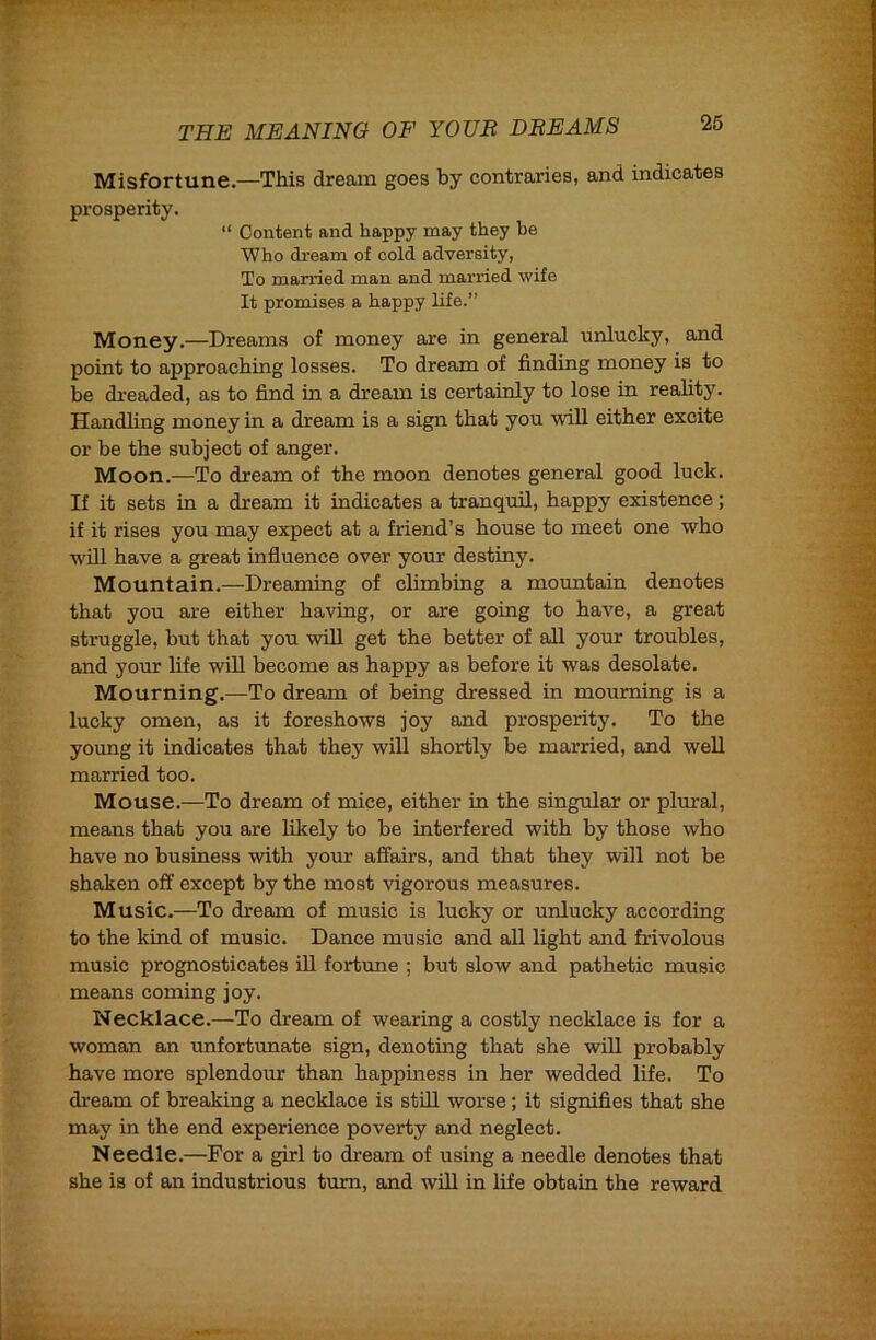 Misfortune.—This dream goes by contraries, and indicates prosperity. “ Content and happy may they be Who di'eam of cold adversity, To married man and married wife It promises a happy life.” Money.—Dreams of money are in general unlucky, and point to approaching losses. To dream of finding money is to be dreaded, as to find in a dream is certainly to lose in reality. Handling money in a dream is a sign that you will either excite or be the subject of anger. Moon.—To dream of the moon denotes general good luck. If it sets in a dream it indicates a tranquil, happy existence; if it rises you may expect at a friend’s house to meet one who wUl have a great influence over your destiny. Mountain.—Dreaming of climbing a mountain denotes that you are either having, or are going to have, a great struggle, but that you wiU get the better of all your troubles, and yom life will become as happy as before it was desolate. Mourning.—To dream of being dressed in mourning is a lucky omen, as it foreshows joy and prosperity. To the young it indicates that they will shortly be married, and well married too. Mouse.—To dream of mice, either in the singular or plural, means that you are likely to be interfered with by those who have no business with your affairs, and that they will not be shaken off except by the most vigorous measures. Music.—To dream of music is lucky or unlucky according to the kind of music. Dance music and all light and frivolous music prognosticates ill fortune ; but slow and pathetic music means coming joy. Necklace.—To dream of wearing a costly necklace is for a woman an unfortunate sign, denoting that she will probably have more splendour than happiness in her wedded life. To di-eam of breaking a necklace is stfll worse; it signifies that she may in the end experience poverty and neglect. Needle.—For a girl to dream of using a needle denotes that she is of an industrious turn, and will in life obtain the reward