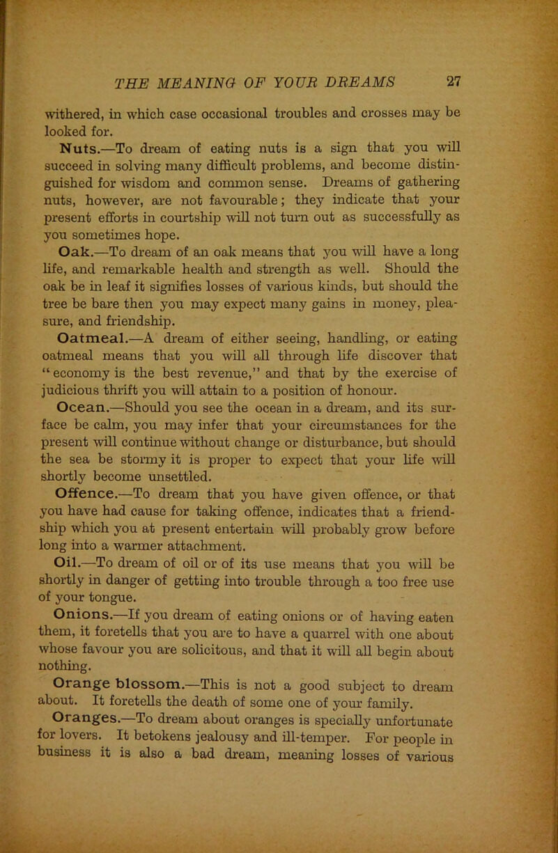 withered, in which case occasional troubles and crosses may be looked for. Nuts.—To dream of eating nuts is a sign that you wUl succeed in solving many difficult problems, and become distin- guished for wisdom and common sense. Dreams of gathering nuts, however, are not favourable; they indicate that your present efforts in courtship will not tmm out as successfully as you sometimes hope. Oak.—To dream of an oak means that j'ou will have a long life, and remarkable health and strength as well. Should the oak be in leaf it signifies losses of various kinds, but should the tree be bare then you may expect many gains in money, plea- sure, and friendship. Oatmeal.—A dream of either seeing, handling, or eating oatmeal means that you will aU through life discover that “economy is the best revenue,” and that by the exercise of judicious thi-ift you will attain to a position of honom’. Ocean.—Should you see the ocean in a dream, and its sur- face be calm, you may infer that your circumstances for the present will continue without change or disturbance, but should the sea be stormy it is proper to expect that yom’ life will shortly become unsettled. Offence.—To dream that you have given offence, or that you have had cause for taking offence, indicates that a friend- ship which you at present entertain will probably grow before long into a warmer attachment. Oil.—To dream of oil or of its use means that you will be shortly in danger of getting into trouble through a too free use of your tongue. Onions.—If you dream of eating onions or of havmg eaten them, it foretells that you ai’e to have a quarrel with one about whose favour you are solicitous, and that it wUl aU begin about nothing. Orange blossom.—This is not a good subject to dream about. It foretells the death of some one of yom’ family, Oranges.—To dream about oranges is specially unfoi-tunate for lovers. It betokens jealousy and ffl-temper. For people in business it is also a bad dream, meaning losses of various