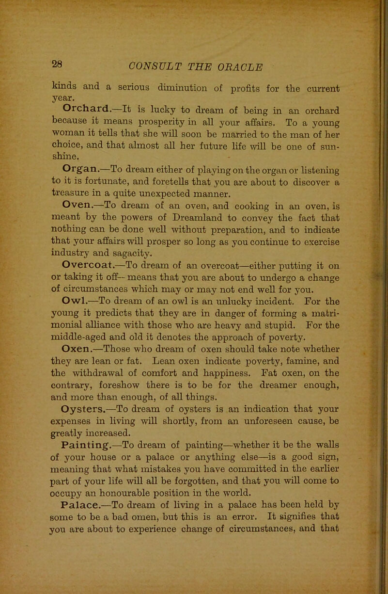 kinds and a serious diminution of profits for the current year. Orchard.—It is lucky to dream of being in an orchard because it means prosperity in all your affairs. To a young woman it tells that she will soon be married to the man of her choice, and that almost all her future life mil he one of sun- shine. Organ.—To dream either of playing on the organ or listenmg to it is fortunate, and foretells that you are about to discover a treasure in a quite unexpected manner. Oven.—To dream of an oven, and cooking m an oven, is meant by the powers of Dreamland to convey the fact that nothing can be done well without preparation, and to indicate that your affairs will prosper so long as you continue to exercise industry and sagacity. Overcoat.—To dream of an overcoat—either putting it on or taking it off— means that you are about to undergo a change of circumstances which may or may not end well for you. Owl.—To dream of an owl is an unlucky incident. For the young it predicts that they are in danger of forming a matri- monial alliance with those who are heavy and stupid. For the middle-aged and old it denotes the approach of poverty. Oxen.—Those who dream of oxen should take note whether they are lean or fat. Lean oxen indicate poverty, famine, and the withdrawal of comfort and happiness. Fat oxen, on the contrary, foreshow there is to be for the dreamer enough, and more than enough, of all things. Oysters.—To dream of oysters is an indication that your expenses in living will shortly, from an unforeseen cause, be greatly increased. Painting.—To dream of painting—whether it be the walls of your house or a palace or an3rthing else—is a good sign, meaning that what mistakes you have committed in the earlier part of your life will all be forgotten, and that you will come to occupy an honourable position in the world. Palace.—To dream of living in a palace has been held by some to be a bad omen, but this is an error. It signifies that you are about to experience change of circumstances, and that