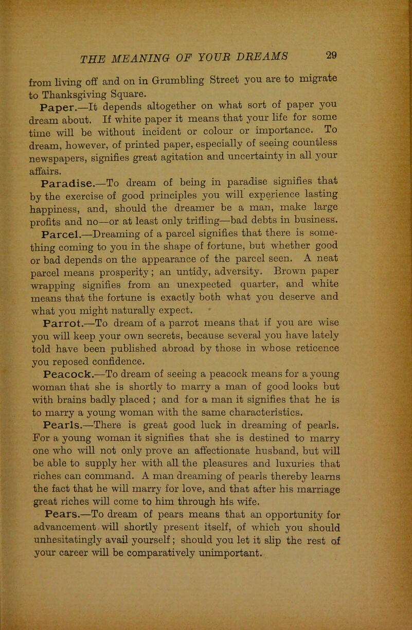 from living off and on in Grumbling Street you are to migrate to Thanksgiving Square. Paper.—It depends altogether on what sort of paper you dream about. If white paper it means that your life for some time win be without incident or colour or importance. To dream, however, of printed paper, especially of seeing countless newspapers, signifies great agitation and uncertainty in all your affairs. Paradise.—To dream of being in paradise signifies that by the exercise of good principles you will experience lasting happiness, and, should the dreamer be a man, make large profits and no—or at least only trifling—bad debts in business. Parcel.—Dreaming of a parcel signifies that there is some- thing coming to you in the shape of fortune, but whether good or bad depends on the appearance of the parcel seen. A neat parcel means prosperity; an untidy, adversity. Brovra paper wrapping signifies from an unexpected quarter, and white means that the fortune is exactly both what you deserve and what you might naturally expect. Parrot.—To dream of a parrot means that if you are wise you wfll keep your own secrets, because several you have lately told have been published abroad by those in whose reticence you reposed confidence. Peacock.—To dream of seeing a peacock means for a young woman that she is shortly to marry a man of good looks but with brains badly placed ; and for a man it signifies that he is to marry a young woman with the same characteristics. Pearls.—There is great good luck in dreaming of pearls. For a young woman it signifies that she is destined to marry one who will not only prove an affectionate husband, but wfll be able to supply her with all the pleasures and luxuries that riches can command. A man dreaming of pearls thereby learns the fact that he wUl marry for love, and that after his marriage great riches wfll come to him through his wife. Pears.—To dream of pears means that an opportunity for advancement will shortly present itself, of which you should unhesitatingly avail yourself; should you let it slip the rest of your career \vill be comparatively unimportant.