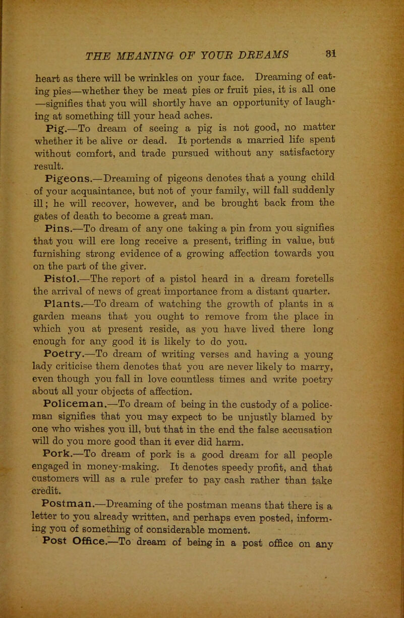 heart as there mil be wrinkles on your face. Dreaming of eat- ing pies—whether they be meat pies or fruit pies, it is all one —signifies that you will shortly have an opportunity of laugh- ing at something till your head aches. Pig.—To dream of seeing a pig is not good, no matter whether it be alive or dead. It portends a married life spent without comfort, and trade pursued without any satisfactory result. Pigeons.—Dreaming of pigeons denotes that a young child of your acquaintance, but not of your family, will fall suddenly ill; he will recover, however, and be brought back from the gates of death to become a great man. Pins.—To dream of any one taking a pin from you signifies that you will ere long receive a present, trifling in value, but furnishing strong evidence of a growing affection towards you on the part of the giver. Pistol.—The report of a pistol heard in a dream foretells the arrival of news of great importance from a distant quarter. Plants.—To di’eam of watching the growth of plants in a garden means that you ought to remove from the place in which you at present reside, as you have lived there long enough for any good it is likely to do you. Poetry.—To dream of writing verses and having a young lady criticise them denotes that you are never likely to marry, even though you faU in love countless times and write poetry about aU your objects of affection. Policeman.—To dream of being in the custody of a police- man signifies that you may expect to be unjustly blamed by one who wishes you iU, but that in the end the false accusation will do you more good than it ever did harm. Pork.—To dream of pork is a good dream for all people engaged in money-making. It denotes speedy profit, and that customers will as a rule prefer to pay cash rather than take credit. Postman.—Dreaming of the postman means that there is a letter to you already written, and perhaps even posted, inform- ing you of something of considerable moment. Post Office.—To dream of being in a post ofSce on any
