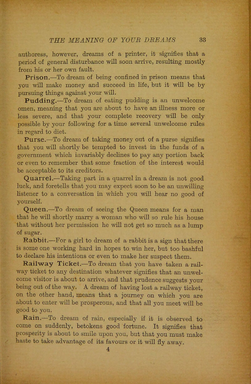 authoress, however, dreams of a printer, it signifies that a period of general distm-hance will soon arrive, resulting mostly from his or her own fault. Prison.—To dream of being confined in prison means that you win make money and succeed in hfe, but it will be by pm'suing things against your will. Pudding.—To dream of eating puddnig is an unwelcome omen, meaning that you are about to have an illness more or less severe, and that your eomplete recovery will be only possible by your following for a time several unweleome rules in regard to diet. Purse.—To dream of taking money out of a purse signifies that you will shortly be tempted to invest in the funds of a government which invariably declines to pay any portion back or even to remember that some fraction of the interest would be acceptable to its ereditors. Quarrel.—Taking part in a quarrel in a dream is not good luck, and foretells that you may expect soon to be an unwilling hstener to a conversation in which you will hear no good of youi’self. Queen.—To di'eam of seeing the Queen means for a man that he wUl shortly marry a woman who will so rule his house that without her permission he will not get so mueh as a lump of sugar. Rabbit.—For a girl to dream of a rabbit is a sign that there is some one working hard in hopes to win her, but too bashful to declare his intentions or even to make her suspect them. Railway Ticket.—To dream that you have taken a rail- way ticket to any destination whatever signifies that an unwel- come visitor is about to arrive, and that prudence suggests your being out of the way. A dream of having lost a railway ticket, on the other hand, means that a journey on which you are about to enter will be prosperous, and that aU you meet -will be good to you. Rain.—To dream of rain, especially if it is observed to come on suddenly, betokens good fortune. It signifies that prosperity is about to smile upon you, but that you must make / haste to take advantage of its favom’s or it will fly away. 4