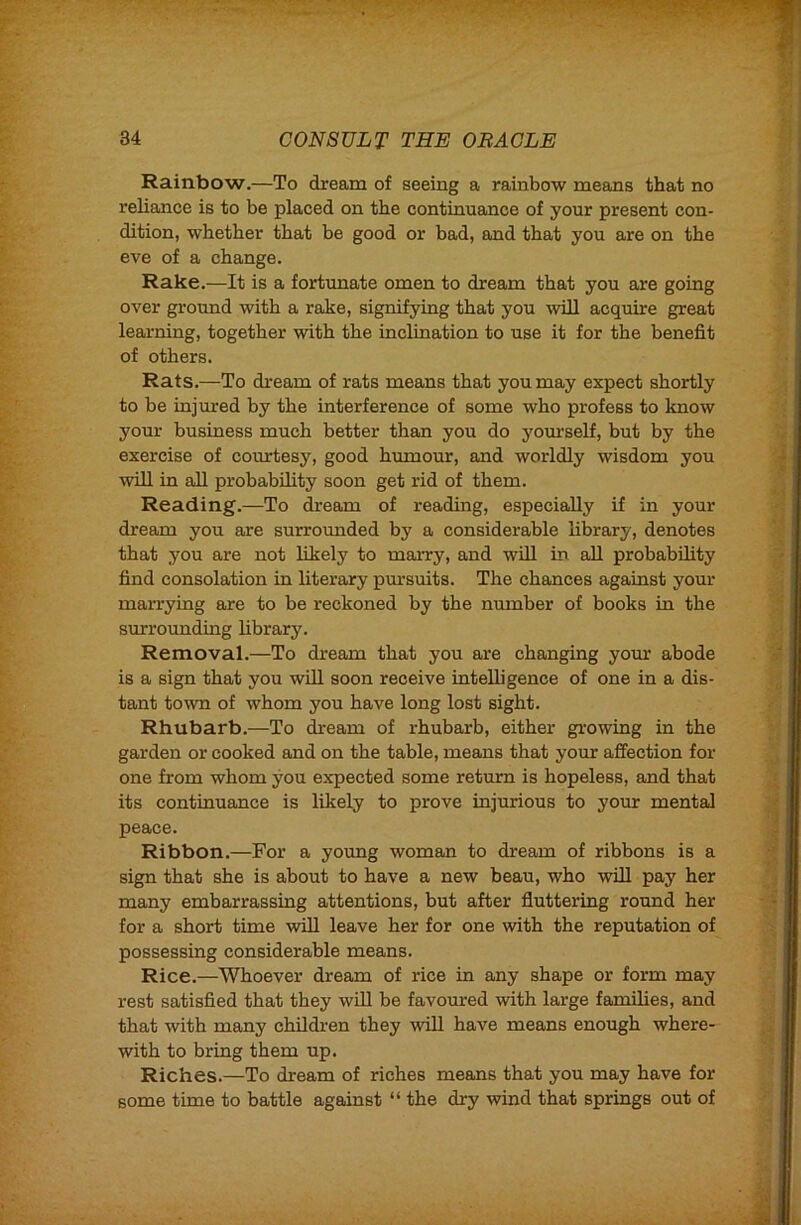 Rainbow.—To dream of seeing a rainbow means that no reliance is to be placed on the continuance of your present con- dition, whether that be good or bad, and that you are on the eve of a change. Rake.—It is a fortunate omen to dream that you are going over ground with a rake, signifying that you wiU acquire great learning, together with the inclination to use it for the benefit of others. Rats.—To dream of rats means that you may expect shortly to be injured by the interference of some who profess to know your business much better than you do yourself, but by the exercise of coturtesy, good humour, and worldly wisdom you win in all probability soon get rid of them. Reading.—To dream of reading, especially if in your dream you are surrounded by a considerable library, denotes that you are not likely to marry, and will in all probability find consolation in literary pm’suits. The chances against your marrying are to be reckoned by the number of books in the surrounding library. Removal.—To dream that you are changing yom abode is a sign that you will soon receive intelligence of one in a dis- tant town of whom you have long lost sight. Rhubarb.—To dream of rhubarb, either gi’owing in the garden or cooked and on the table, means that your affection for one from whom you expected some return is hopeless, and that its continuance is likely to prove injurious to your mental peace. Ribbon.—For a young woman to dream of ribbons is a sign that she is about to have a new beau, who will pay her many embarrassing attentions, but after fluttering round her for a short time will leave her for one with the reputation of possessing considerable means. Rice.—Whoever dream of rice in any shape or form may rest satisfied that they will be favoured with large families, and that with many children they will have means enough where- with to bring them up. Riches.—To dream of riches means that you may have for some time to battle against “ the dry wind that springs out of